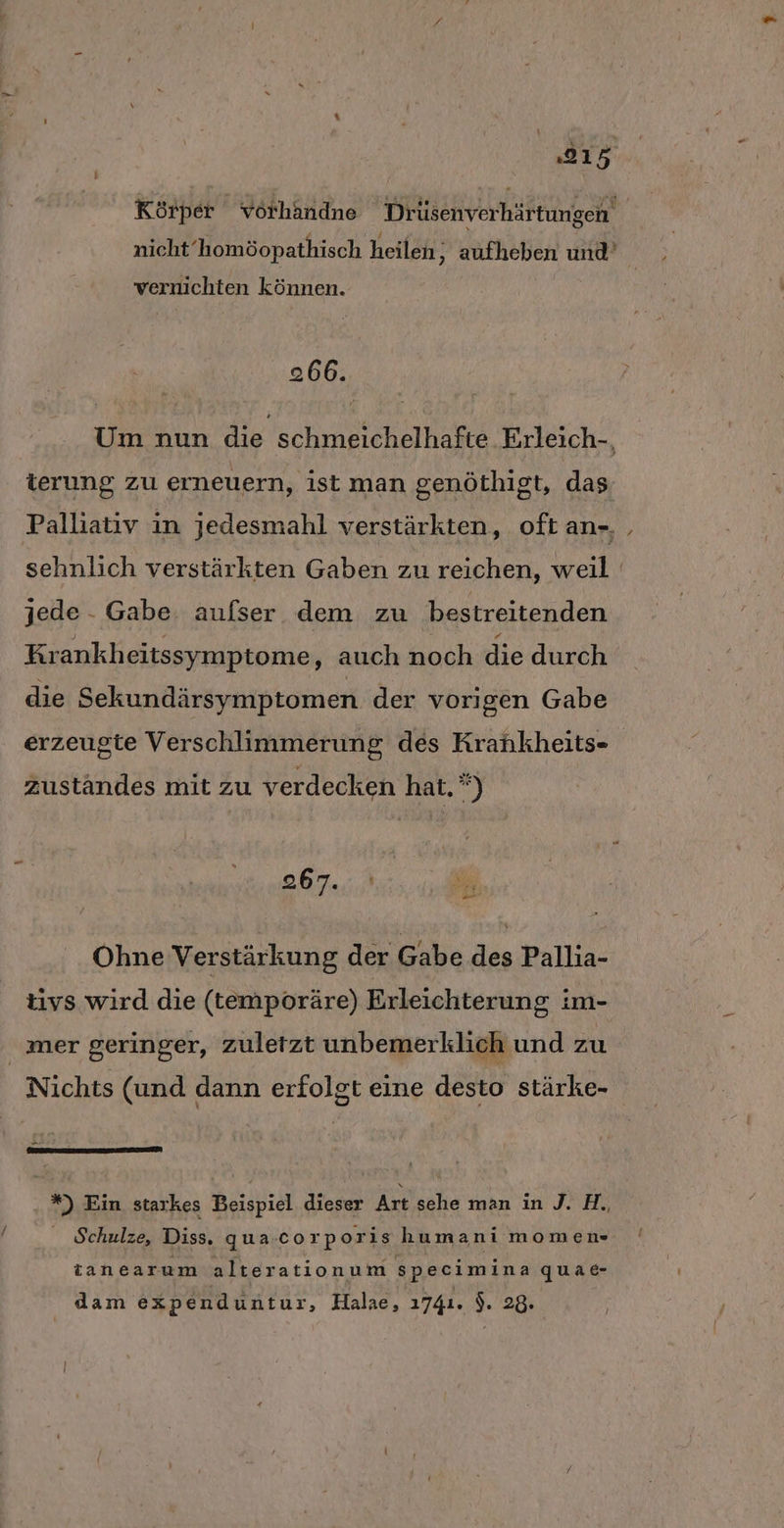 Körper vörhandne Drüsenverhärtungen nicht‘homöopathisch heilen; aufheben und’ vernichten können. 266. Um nun die schmeichelhafte Erleich-, terung zu erneuern, ist man genöthigt, das Palliativ in jedesmahl verstärkten, oft an-, ‚ sehnlich verstärkten Gaben zu reichen, weil jede - Gabe aufser dem zu bestreitenden Krankheitssymptome, auch noch die durch die Sekundärsymptomen der vorigen Gabe erzeugte Verschlimmerung des Krahkheits- zuständes mit zu verdecken hat.) 267.,;,' | Bi or Ohne Verstärkung der Gabe des Pallia- tivs wird die (temporäre) Erleichterung im- mer geringer, zuletzt unbemerklich und zu Nichts (und dann erfolgt eine desto stärke- *) Ein starkes Beispiel dieser Art sehe man in J. H., Schulze, Diss, qua.corporis humani momen- tanearum alterationum specimina quae- | dam expenduntur, Halae, 1741. ). 28.