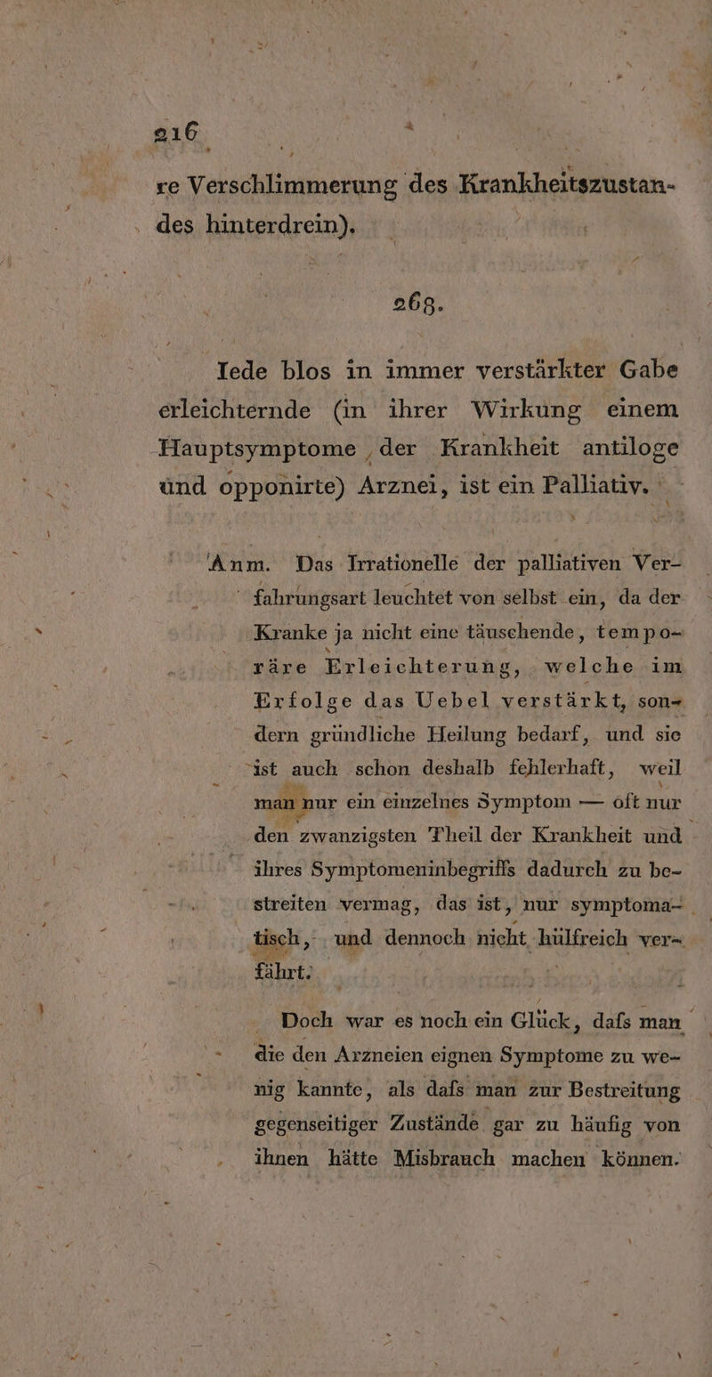 268. By N - Kranke ja nicht eine täuschende, tempo- räre Erleichterung, welche im Erfolge das Uebel verstärkt, son- dern gründliche Heilung bedarf, und sie man nur ein einzelnes Symptom — öft nur Ale . ihres Symptomeninbegrifls dadurch zu be- streiten vermag, das ist, nur symptoma- | fährt. Doch war es noch ein Glück; dafs man | die den Arzneien eignen Symptome zu we- nig kannte, als dafs man zur Bestreitung gegenseitiger Zustände gar zu häufig von ihnen hätte Misbrauch machen können.