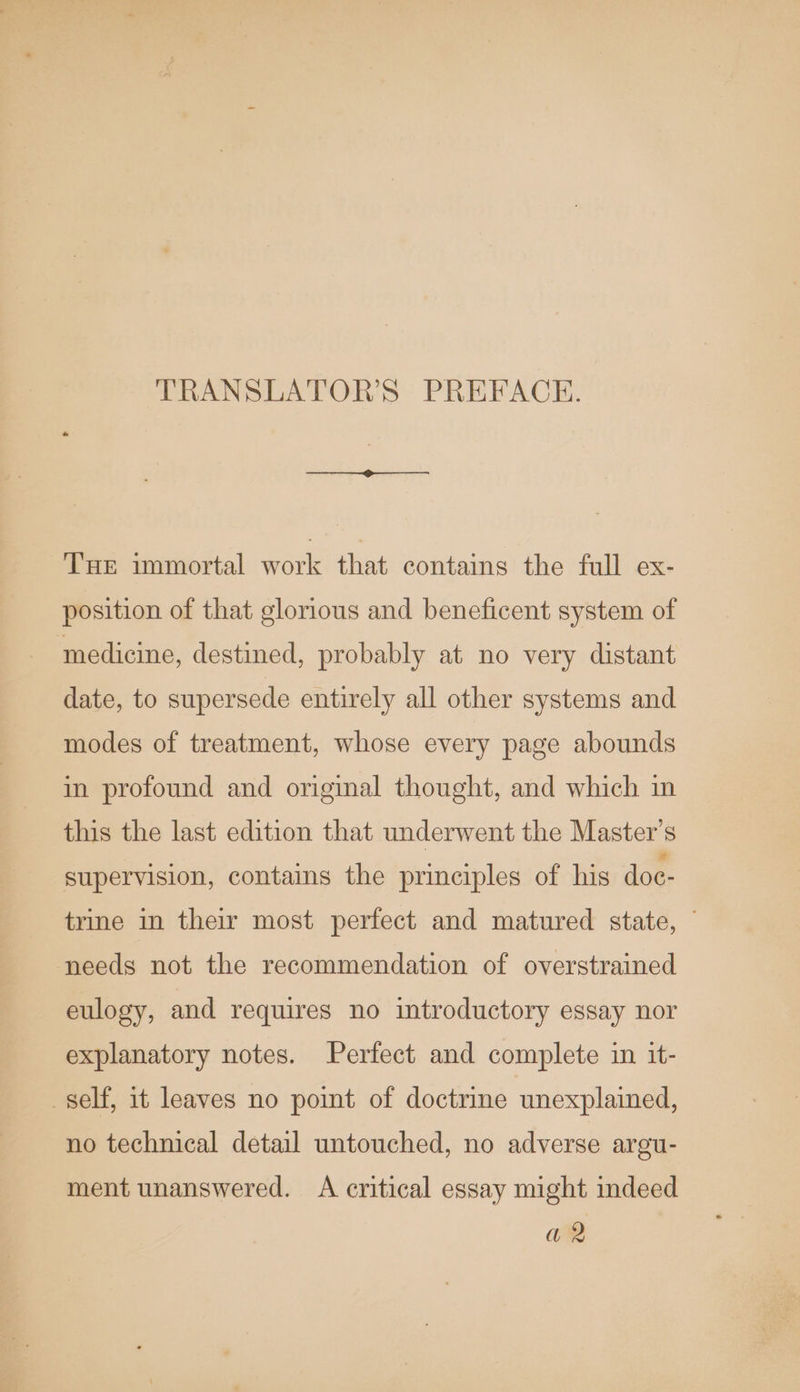 TRANSLATORS PREFACE. THe immortal work that contains the full ex- position of that glorious and beneficent system of medicine, destined, probably at no very distant date, to supersede entirely all other systems and modes of treatment, whose every page abounds in profound and original thought, and which in this the last edition that underwent the Master's supervision, contains the principles of his doe- trine in their most perfect and matured state, needs not the recommendation of overstrained eulogy, and requires no introductory essay nor explanatory notes. Perfect and complete in it- self, it leaves no pomt of doctrine unexplained, no technical detail untouched, no adverse argu- ment unanswered. A critical essay might indeed a2