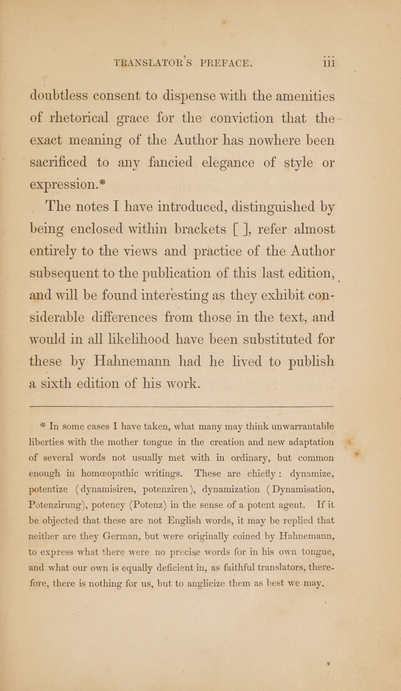 doubtless consent to dispense with the amenities of rhetorical grace for the conviction that the- exact meaning of the Author has nowhere been sacrificed to any fancied elegance of style or expression.* The notes I have introduced, distinguished by being enclosed within brackets [ ], refer almost entirely to the views and practice of the Author subsequent to the publication of this last edition, and will be found interesting as they exhibit con- siderable differences from those in the text, and would in all likelihood have been substituted for these by Hahnemann had he lived to publish a sixth edition of his work. * In some cases I have taken, what many may think unwarrantable liberties with the mother tongue in the creation and new adaptation of several words not usually met with in ordinary, but common enough in homeopathic writings. These are chiefly: dynamize, potentize (dynamisiren, potenziren), dynamization ( Dynamisation, Potenzirung), potency (Potenz) in the sense of a potent agent. If it be objected that these are not English words, it may be replied that neither are they German, but were originally coined by Hahnemann, to express what there were no precise words for in his own tongue, and what our own is equally deficient in, as faithful translators, there- fore, there is nothing for us, but to anglicize them as best we may.