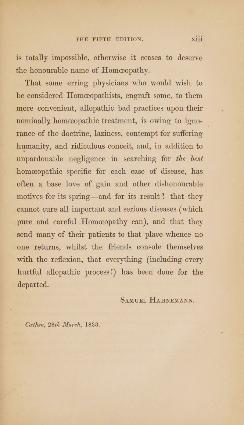 is totally impossible, otherwise it ceases to deserve the honourable name of Homeceopathy. That some erring physicians who would wish to be considered Homeeopathists, engraft some, to them more convenient, allopathic bad practices upon their nominally homeceopathic treatment, is owing to igno- rance of the doctrine, laziness, contempt for suffering humanity, and ridiculous conceit, and, in addition to unpardonable negligence in searching for the best homeopathic specific for each case of disease, has often a base love of gain and other dishonourable motives for its spring—and for its result? that they cannot cure all important and serious diseases (which pure and careful Homeopathy can), and that they send many of their patients to that place whence no one returns, whilst the friends console themselves with the reflexion, that everything (including every hurtful allopathic process!) has been done for the departed. SAMUEL HAHNEMANN. Cethen, 28th March, 18338.