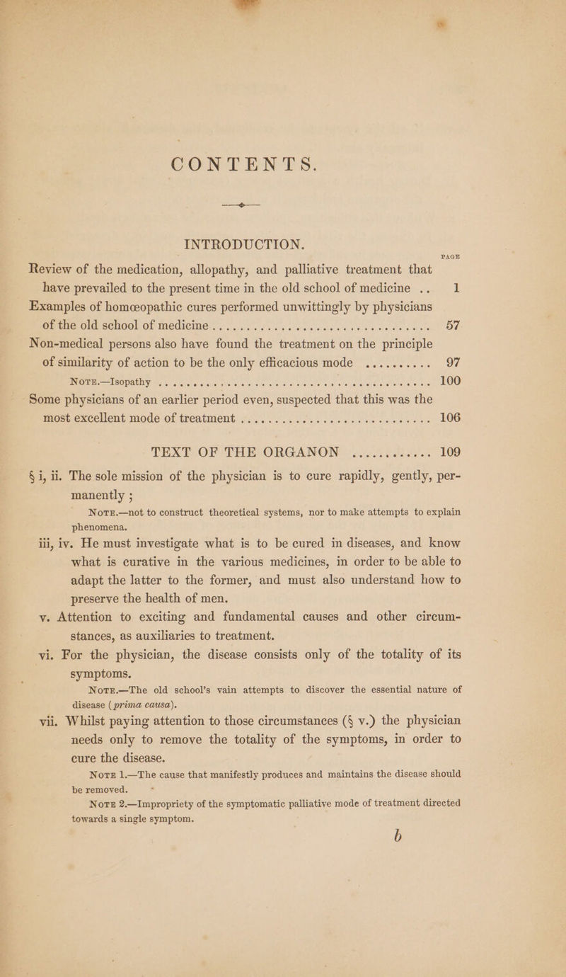 CONTENTS. INTRODUCTION. Review of the medication, allopathy, and palliative treatment that have prevailed to the present time in the old school of medicine .. 1 Examples of homeopathic cures performed unwittingly by physicians eee Ole SCHOOL OP MEUICIION 3 OU. fake das iatdace ba os ve ewe oe 57 Non-medical persons also have found the treatment on the principle PAGE of similarity of action to be the only efficacious mode .......... 97 REE ESOT PEL Ye rr or 5 9S) chu aricn Nar ele ae SOR ok LOIS eat ota ems eRe ae Moret Slt 100 Some physicians of an earlier period even, suspected that this was the mest excellent mode of treatment: co. 1. es ee oe oe es wes 106 TEXT OF THE ORGANON ..... Pus etre 109 § i, ii. The sole mission of the physician is to cure rapidly, gently, per- manently ; NotTE.—not to construct theoretical systems, nor to make attempts to explain phenomena. iii, iv. He must investigate what is to be cured in diseases, and know what is curative in the various medicines, in order to be able to adapt the latter to the former, and must also understand how to preserve the health of men. y. Attention to exciting and fundamental causes and other circum- stances, as auxiliaries to treatment. vi. For the physician, the disease consists only of the totality of its symptoms. Notrt.—The old school’s vain attempts to discover the essential nature of disease ( prima causa). vii. Whilst paying attention to those circumstances (§ v.) the physician needs only to remove the totality of the symptoms, in order to cure the disease. Note 1.—The cause that manifestly produces and maintains the disease should be removed. Nore 2.—Impropriety of the symptomatic palliative mode of treatment directed towards a single symptom.