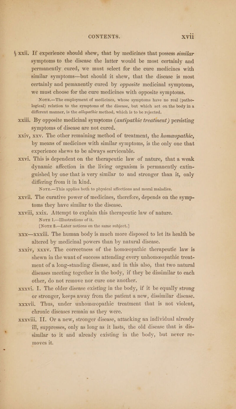 § xxii. If experience should shew, that by medicines that possess similar symptoms to the disease the latter would be most certainly and permanently cured, we must select for the cure medicines with similar symptoms—but should it shew, that the disease is most certainly and pemanently cured by opposite medicinal symptoms, we must choose for the cure medicines with opposite symptoms. NotTEe.—The employment of medicines, whose symptoms have no real (patho- logical) relation to the symptoms of the disease, but which act on the body ina different manner, is the allopathic method, which is to be rejected. xxiii. By opposite medicinal symptoms (antipathic treatment ) persisting symptoms of disease are not cured. xxiv, xxv. The other remaining method of treatment, the homeopathic, by means of medicines with similar symptoms, is the only one that experience shews to be always serviceable. xxvi. This is dependent on the therapeutic law of nature, that a weak dynamic affection in the living organism is permanently extin- guished by one that is very similar to and stronger than it, only differing from it in kind. NotTe.—This applies both to physical affections and moral maladies. xxvii. The curative power of medicines, therefore, depends on the symp- toms they have similar to the disease. XXVill, xxix. Attempt to explain this therapeutic law of nature. Norte 1.—Ilustrations of it. [NotTE 2.—Later notions on the same subject. ] xxx—xxxiiil. The human body is much more disposed to let its health be altered by medicinal powers than by natural disease. xxxiv, xxxv. The correctness of the homceopathic therapeutic law is shewn in the want of success attending every unhomceopathic treat- ment of a long-standing disease, and in this also, that two natural diseases meeting together in the body, if they be dissimilar to each other, do not remove nor cure one another. xxxvi. I. The older disease existing in the body, if it be equally strong or stronger, keeps away from the patient a new, dissimilar disease. xxxvii. Thus, under unhomeopathic treatment that is not violent, chronic diseases remain as they were. xxxviii. II. Or a new, stronger disease, attacking an individual already ill, suppresses, only as long as it lasts, the old disease that is dis- similar to it and already existing in the body, but never re- moves it.