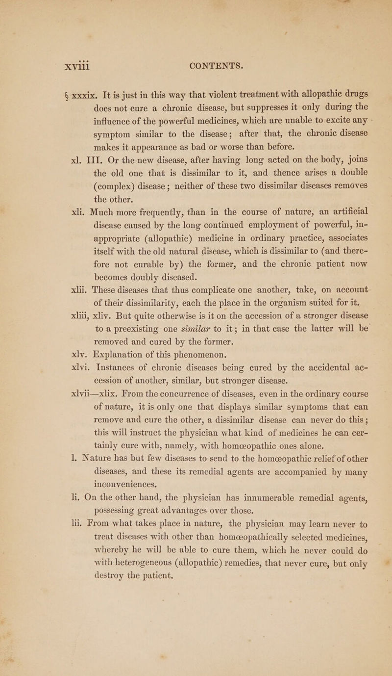 § xxxix. It is just in this way that violent treatment with allopathic drugs does not cure a chronic disease, but suppresses it only during the influence of the powerful medicines, which are unable to excite any - symptom similar to the disease; after that, the chronic disease makes it appearance as bad or worse than before. xl. III. Or the new disease, after having long acted on the body, joins the old one that is dissimilar to it, and thence arises a double (complex) disease ; neither of these two dissimilar diseases removes the other. xli. Much more frequently, than in the course of nature, an artificial disease caused by the long continued employment of powerful, in- appropriate (allopathic) medicine in ordinary practice, associates itself with the old natural disease, which is dissimilar to (and there- fore not curable by) the former, and the chronic patient now becomes doubly diseased. xlii. These diseases that thus complicate one another, take, on account. _ of their dissimilarity, each the place in the organism suited for it. xlii, xliv. But quite otherwise is it on the accession of a stronger disease to a preexisting one similar to it; in that case the latter will be removed and cured by the former. xlv. Explanation of this phenomenon. xlvi. Instances of chronic diseases being cured by the accidental ac- cession of another, similar, but stronger disease. | xlvii—xlix. From the concurrence of diseases, even in the ordinary course of nature, it is only one that displays similar symptoms that can remove and cure the other, a dissimilar disease can never do this; this will instruct the physician what kind of medicines he can cer- tainly cure with, namely, with homeopathic ones alone. 1, Nature has but few diseases to send to the homeeopathic relief of other diseases, and these its remedial agents are accompanied by many inconveniences. li, On the other hand, the physician has innumerable remedial agents, possessing great advantages over those. li. From what takes place in nature, the physician may learn neyer to treat diseases with other than homceopathically selected medicines, whereby he will be able to cure them, which he never could do with heterogeneous (allopathic) remedies, that never cure, but only destroy the patient.