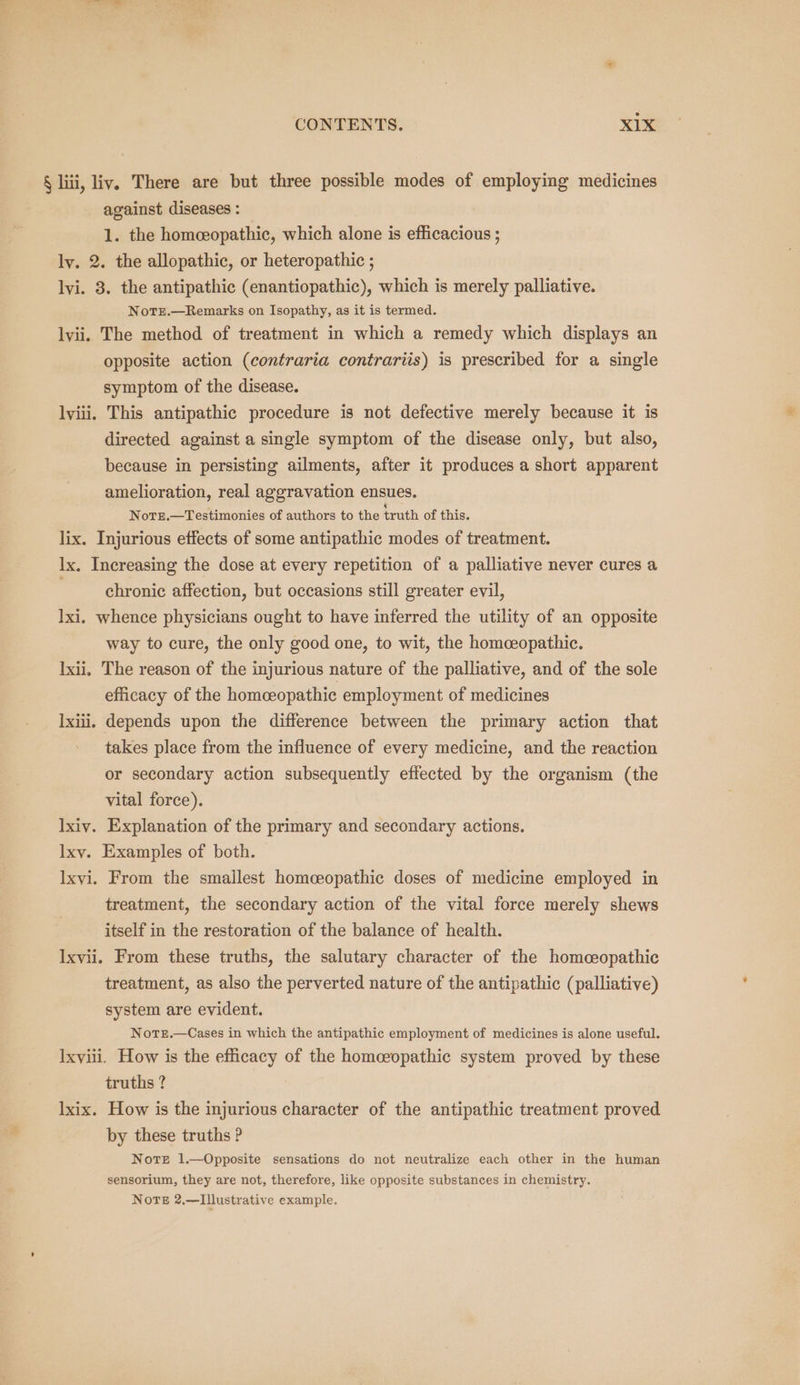 § liii, liv. There are but three possible modes of employing medicines against diseases : 1. the homceopathic, which alone is efficacious ; ly. 2. the allopathic, or heteropathic ; lyi. 3. the antipathic (enantiopathic), which is merely palliative. NoTe.—Remarks on Isopathy, as it is termed. lvii. The method of treatment in which a remedy which displays an opposite action (contraria contrariis) is prescribed for a single symptom of the disease. lyiii. This antipathic procedure is not defective merely because it is directed against a single symptom of the disease only, but also, because in persisting ailments, after it produces a short apparent amelioration, real aggravation ensues. Notze.—Testimonies of authors to the truth of this. lix. Injurious effects of some antipathic modes of treatment. lx. Increasing the dose at every repetition of a palliative never cures a chronic affection, but occasions still greater evil, lxi, whence physicians ought to have inferred the utility of an opposite way to cure, the only good one, to wit, the homceopathic. Ixii. The reason of the injurious nature of the palliative, and of the sole efficacy of the homeeopathic employment of medicines lxiii, depends upon the difference between the primary action that takes place from the influence of every medicine, and the reaction or secondary action subsequently effected by the organism (the vital force). lxiv. Explanation of the primary and secondary actions. Ixy. Examples of both. Ixyi. From the smallest homceopathic doses of medicine employed in treatment, the secondary action of the vital force merely shews itself in the restoration of the balance of health. Ixvii. From these truths, the salutary character of the homceopathic treatment, as also the perverted nature of the antipathic (palliative) system are evident. NotTze.—Cases in which the antipathic employment of medicines is alone useful. Ixviii. How is the efficacy of the homceopathic system proved by these truths ? lxix. How is the injurious character of the antipathic treatment proved by these truths ? Note 1.—Opposite sensations do not neutralize each other in the human sensorium, they are not, therefore, like opposite substances in chemistry. Norte 2,—TIllustrative example.