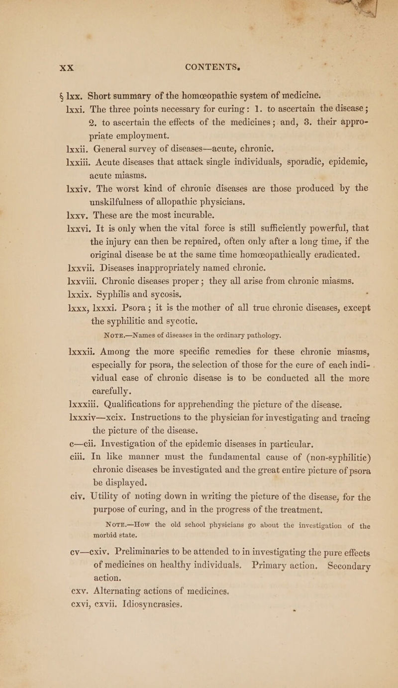 § Ixx. Short summary of the homeopathic system of medicine. Ixxi. The three points necessary for curing: 1. to ascertain the disease ; 2. to ascertain the effects of the medicines; and, 3. their appro- priate employment. lxxii. General survey of diseases—acute, chronic. Ixxiii. Acute diseases that attack single individuals, sporadic, epidemic, acute miasms. lxxiv. The worst kind of chronic diseases are those Hrodueed by the unskilfulness of allopathic physicians. lxxv. These are the most incurable. Ixxvi. It is only when the vital force is still sufficiently powerful, that the injury can then be repaired, often only after a long time, if the original disease be at the same time homceopathically eradicated. Ixxvii. Diseases inappropriately named chronic. Ixxviii. Chronic diseases proper; they all arise from chronic miasms. Ixxix. Syphilis and sycosis. Ixxx, Ixxxi. Psora; it is the mother of all true chronic diseases, except the syphilitic and sycotic. Note.—Names of diseases in the ordinary pathology. Ixxxii, Among the more specific remedies for these chronic miasms, especially for psora, the selection of those for the cure of each indi- . vidual case of chronic disease is to be conducted all the more carefully. lxxxili. Qualifications for apprehending the picture of the disease. lxxxiv—xcix. Instructions to the physician for investigating and tracing the picture of the disease. c—cii. Investigation of the epidemic diseases in particular. cili, In like manner must the fundamental cause of (non-syphilitie) chronic diseases be investigated and the great entire picture of psora be displayed. civ. Utility of noting down in writing the picture of the disease, for the purpose of curing, and in the progress of the treatment. NotEe.—How the old school physicians go about the investigation of the morbid state. cy—cxiv. Preliminaries to be attended to in investigating the pure effects of medicines on healthy individuals. Primary action. Secondary action. exy. Alternating actions of medicines. CXvl, cxvii. Idiosyncrasies.