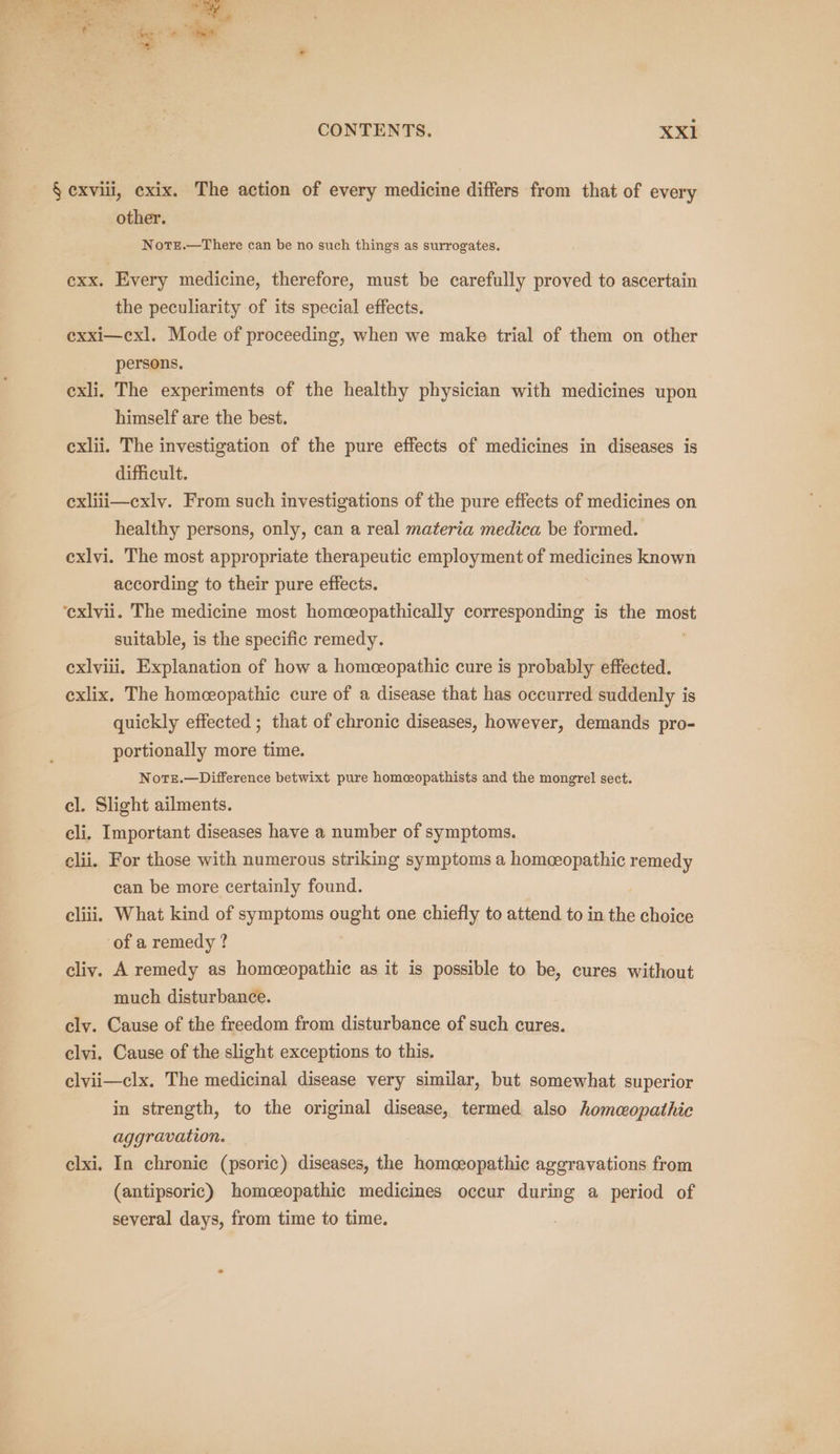 § exviii, cxix. The action of every medicine differs from that of every other. NotE.—There can be no such things as surrogates. exx. Every medicine, therefore, must be carefully proved to ascertain the peculiarity of its special effects. exxi—cxl. Mode of proceeding, when we make trial of them on other persons. exli. The experiments of the healthy physician with medicines upon himself are the best. exlii. The investigation of the pure effects of medicines in diseases is difficult. exliii—cxly. From such investigations of the pure effects of medicines on healthy persons, only, can a real materia medica be formed. exlvi. The most appropriate therapeutic employment of medicines known according to their pure effects. ‘exlvii. The medicine most homeeopathically corresponding is the most suitable, is the specific remedy. exlviii. Explanation of how a homceopathic cure is probably effected. exlix. The homceopathic cure of a disease that has occurred suddenly is quickly effected ; that of chronic diseases, however, demands pro- portionally more time. Nots.—Difference betwixt pure homeopathists and the mongrel sect. el. Slight ailments. cli. Important diseases have a number of symptoms. clii. For those with numerous striking symptoms a homoeopathic remedy can be more certainly found. cliii. What kind of symptoms ought one chiefly to attend to in the choice of a remedy ? cliv. A remedy as homceopathie as it is possible to be, cures without much disturbance. clv. Cause of the freedom from disturbance of such cures. clvi. Cause of the slight exceptions to this. clvii—clx. The medicinal disease very similar, but somewhat superior in strength, to the original disease, termed also homeopathic aggravation. clxi. In chronic (psoric) diseases, the homeeopathic ageravations from (antipsoric) homceopathic medicines occur during a period of several days, from time to time.