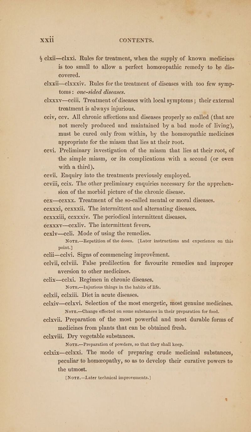 wie XXI1l CONTENTS. § elxii—clxxi. Rules for treatment, when the supply of known medicines is too small to allow a perfect homceopathic remedy to be dis- covered. elxxii—clxxxiv. Rules for the treatment of diseases with too few symp- toms: one-sided diseases. elxxxv—ccilil. Treatment of diseases with local symptoms ; their external treatment is always injurious. eciv, ccv. All chronic affections and diseases properly so called (that are not merely produced and maintained by a bad mode of living), must be cured only from within, by the homeopathic medicines appropriate for the miasm that lies at their root. ccvi. Preliminary investigation of the miasm that lies at their root, of the simple miasm, or its complications with a second (or even with a third). ecvii. Enquiry into the treatments previously employed. ceviii, ccix. The other preliminary enquiries necessary for the apprehen- sion of the morbid picture of the chronic disease. ecx—cexxx. Treatment of the so-called mental or moral diseases. ccxxxi, ccxxxil. The intermittent and alternating diseases. ecxxxili, cexxxiv. The periodical intermittent diseases. ecxxxv—ccxliy. The intermittent fevers. ecxly—ccli. Mode of using the remedies. NotTe.—Repetition of the doses. [Later instructions and experience on this point. ] eclii—eclvi. Signs of commencing improvement. eclvii, celviii. False predilection for favourite remedies and improper aversion to other medicines. eclix—cclxi. Regimen in chronic diseases. Notsr.—Injurious things in the habits of life. eclxii, cclxiii. Diet in acute diseases. - eclxiv—celxvi. Selection of the most energetic, most genuine medicines, Notz.—Change effected on some substances in their preparation for food. eclxvii. Preparation of the most powerful and most durable forms of medicines from plants that can be obtained fresh. eclxyiii. Dry vegetable substances. Norz.—Preparation of powders, so that they shall keep. eclxix—cclxxi. The mode of preparing crude medicinal substances, peculiar to homeeopathy, so as to develop their curative powers to the utmost. [Nore.—Later technical improvements. |