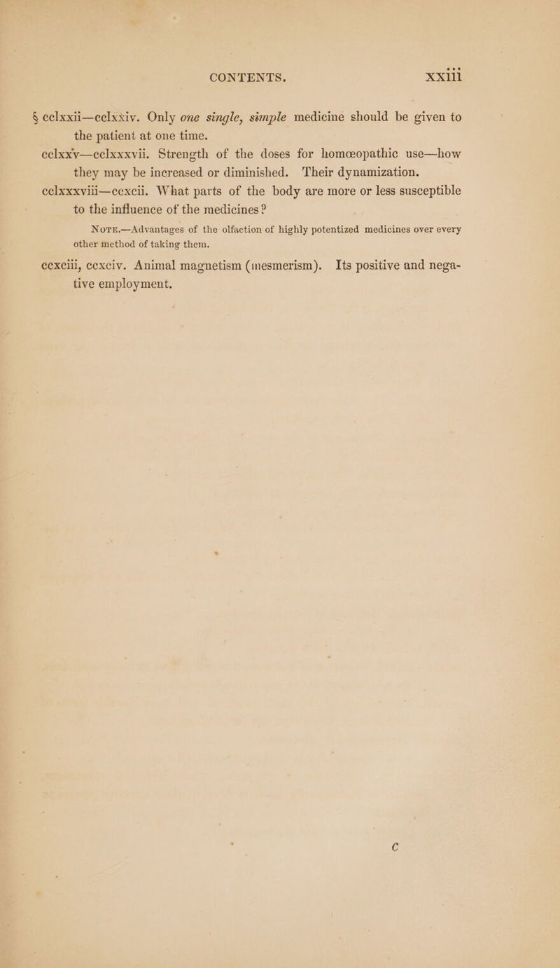 CONTENTS. XXI111 § eelxxii—celxxiv. Only one single, simple medicine should be given to the patient at one time. eclxxv—cclxxxvii. Strength of the doses for homceopathic use—how they may be increased or diminished. Their dynamization. eclxxxviili—cexcii. What parts of the body are more or less susceptible to the influence of the medicines ? N orE.—Advantages of the olfaction of highly potentized medicines over every other method of taking them. ecxcill, cexciv. Animal magnetism (inesmerism). Its positive and nega- tive employment.