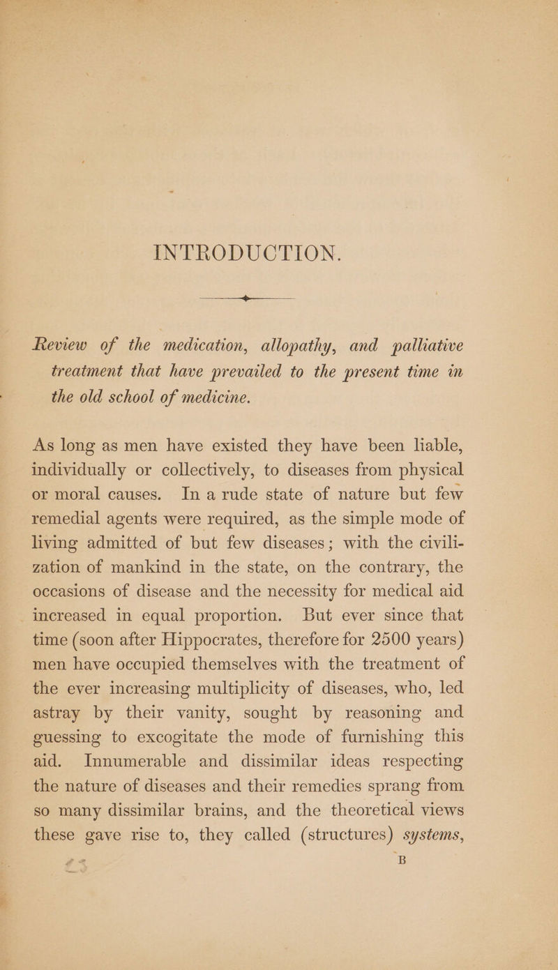 INTRODUCTION. Review of the medication, allopathy, and palliative treatment that have prevailed to the present time in the old school of medicine. As long as men have existed they have been liable, individually or collectively, to diseases from physical or moral causes. In a rude state of nature but few remedial agents were required, as the simple mode of living admitted of but few diseases; with the civili- zation of mankind in the state, on the contrary, the occasions of disease and the necessity for medical aid increased in equal proportion. But ever since that time (soon after Hippocrates, therefore for 2500 years) men have occupied themselves with the treatment of the ever increasing multiplicity of diseases, who, led astray by their vanity, sought by reasoning and guessing to excogitate the mode of furnishing this aid. Innumerable and dissimilar ideas respecting the nature of diseases and their remedies sprang from so many dissimilar brains, and the theoretical views these gave rise to, they called (structures) systems, B