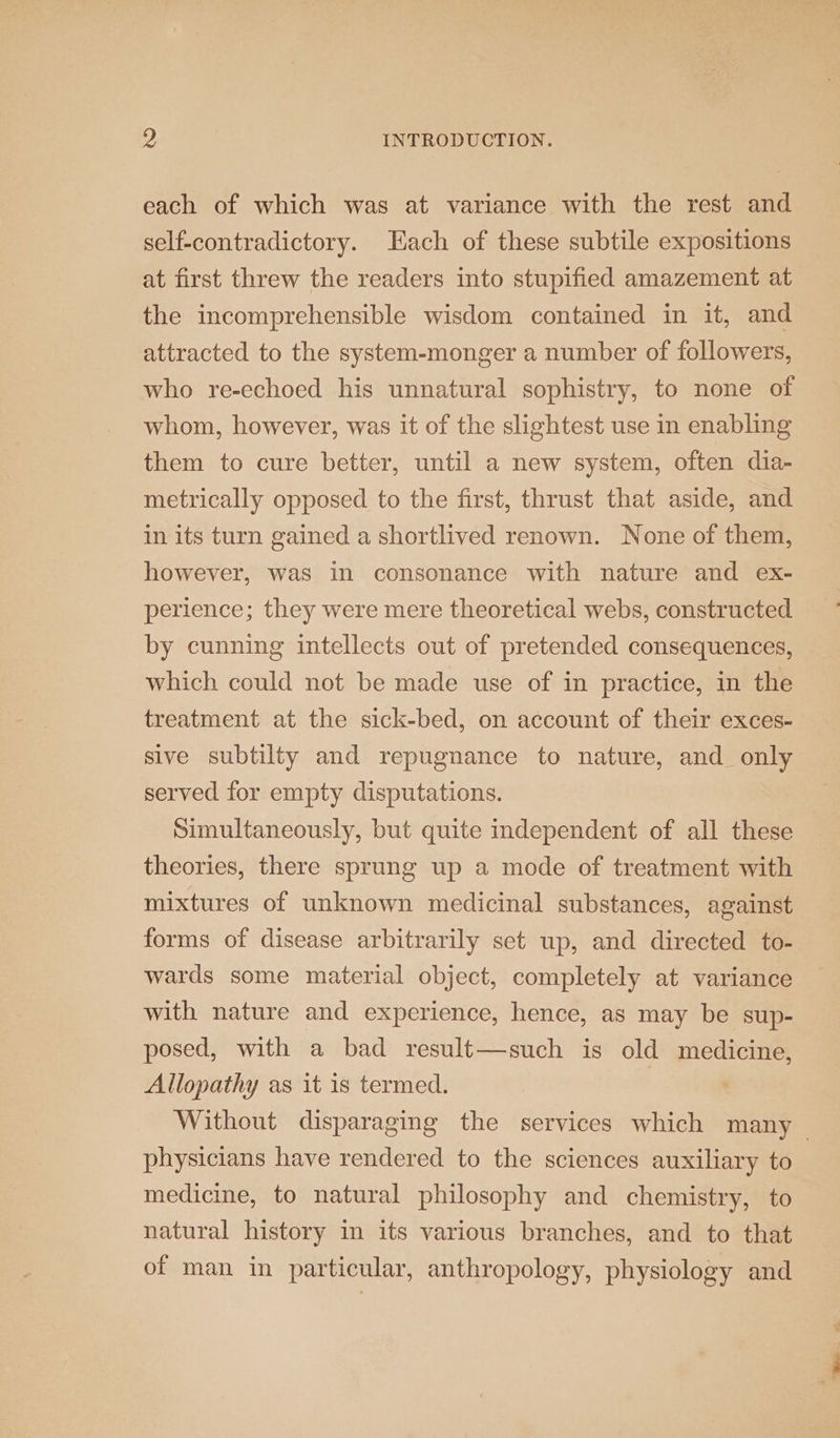 each of which was at variance with the rest and self-contradictory. Each of these subtile expositions at first threw the readers into stupified amazement at the incomprehensible wisdom contained in it, and attracted to the system-monger a number of followers, who re-echoed his unnatural sophistry, to none of whom, however, was it of the slightest use in enabling them to cure better, until a new system, often dia- metrically opposed to the first, thrust that aside, and in its turn gained a shortlived renown. None of them, however, was in consonance with nature and ex- perience; they were mere theoretical webs, constructed by cunning intellects out of pretended consequences, which could not be made use of in practice, in the treatment at the sick-bed, on account of their exces- sive subtilty and repugnance to nature, and only served for empty disputations. Simultaneously, but quite independent of all these theories, there sprung up a mode of treatment with mixtures of unknown medicinal substances, against forms of disease arbitrarily set up, and directed to- wards some material object, completely at variance with nature and experience, hence, as may be sup- posed, with a bad result—such is old medicine, Allopathy as it is termed. | ‘ Without disparaging the services which many ~ physicians have rendered to the sciences auxiliary to medicine, to natural philosophy and chemistry, to natural history in its various branches, and to that of man in particular, anthropology, physiology and