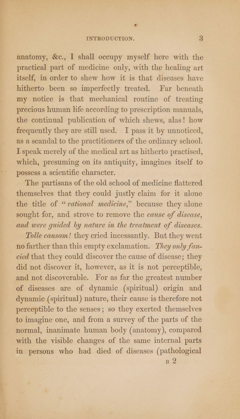 ’ INTRODUCTION. 3 anatomy, &amp;c., I shall occupy myself here with the practical part of medicine only, with the healing art itself, in order to shew how it is that diseases have hitherto been so imperfectly treated. Far beneath my notice is that mechanical routine of treating precious human life according to prescription manuals, the continual publication of which shews, alas! how frequently they are still used. I pass it by unnoticed, as a scandal to the practitioners of the ordinary school. I-speak merely of the medical art as hitherto practised, which, presuming on its antiquity, imagines itself to possess a scientific character. The partisans of the old school of medicine flattered themselves that they could justly claim for it alone the title of “rational medicine,’ because they alone sought for, and strove to remove the cause of disease, and were guided by nature in the treatment of diseases. Tolle causam! they cried incessantly. But they went no farther than this empty exclamation. They only fan- cied that they could discover the cause of disease; they did not discover it, however, as it is not perceptible, and not discoverable. For as far the greatest number of diseases are of dynamic (spiritual) origin and dynamic (spiritual) nature, their cause is therefore not perceptible to the senses; so they exerted themselves to imagine one, and from a survey of the parts of the normal, inanimate human body (anatomy), compared with the visible changes of the same internal parts in persons who had died of diseases (pathological | B2