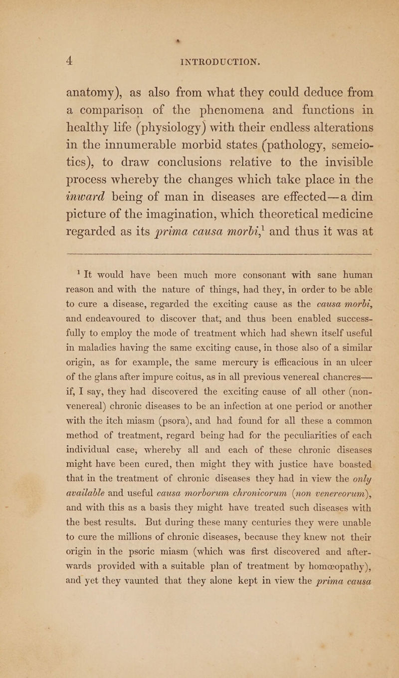 anatomy), as also from what they could deduce from a comparison of the phenomena and functions in healthy life (physiology) with their endless alterations in the innumerable morbid states (pathology, semeio- tics), to draw conclusions relative to the invisible process whereby the changes which take place in the inward being of man in diseases are effected—a dim picture of the imagination, which theoretical medicine regarded as its prima causa morbi,' and thus it was at 1 It would have been much more consonant with sane human reason and with the nature of things, had they, in order to be able to cure a disease, regarded the exciting cause as the causa morbr, and endeavoured to discover that, and thus been enabled success- fully to employ the mode of treatment which had shewn itself useful in maladies having the same exciting cause, in those also of a similar origin, as for example, the same mercury is efficacious in an ulcer of the glans after impure coitus, as in all previous venereal chancres— if, I say, they had discovered the exciting cause of all other (non- venereal) chronic diseases to be an infection at one period or another with the itch miasm (psora), and had found for all these a common method of treatment, regard being had for the peculiarities of each individual case, whereby all and each of these chronic diseases might have been cured, then might they with justice have boasted that in the treatment of chronic diseases they had in view the only avauable and useful causa morborum chronicorum (non venereorum), and with this as a basis they might have treated such diseases with the best results. But during these many centuries they were unable to cure the millions of chronic diseases, because they knew not their origin in the psoric miasm (which was first discovered and after- wards provided with a suitable plan of treatment by homeopathy), and yet they vaunted that they alone kept in view the prima causa