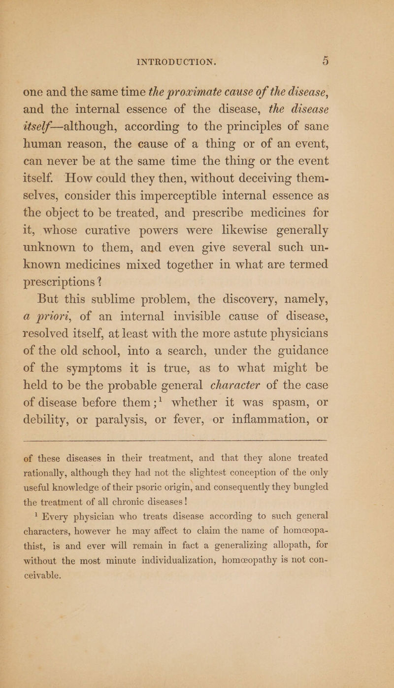 one and the same time the proximate cause of the disease, and the internal essence of the disease, the disease wtself—although, according to the principles of sane human reason, the cause of a thing or of an event, can never be at the same time the thing or the event itself. How could they then, without deceiving them- selves, consider this imperceptible internal essence as the object to be treated, and prescribe medicines for it, whose curative powers were likewise generally unknown to them, and even give several such un- known medicines mixed together in what are termed prescriptions ? But this sublime problem, the discovery, namely, a priori, of an internal invisible cause of disease, resolved itself, at least with the more astute physicians of the old school, into a search, under the guidance of the symptoms it is true, as to what might be held to be the probable general character of the case of disease before them;' whether it was spasm, or debility, or paralysis, or fever, or inflammation, or of these diseases in their treatment, and that they alone treated rationally, although they had not the slightest conception of the only useful knowledge of their psoric origin, and consequently they bungled the treatment of all chronic diseases ! 1 Every physician who treats disease according to such general characters, however he may affect to claim the name of homcopa- thist, is and ever will remain in fact a generalizing allopath, for without the most minute individualization, homceopathy is not con- ceivable.