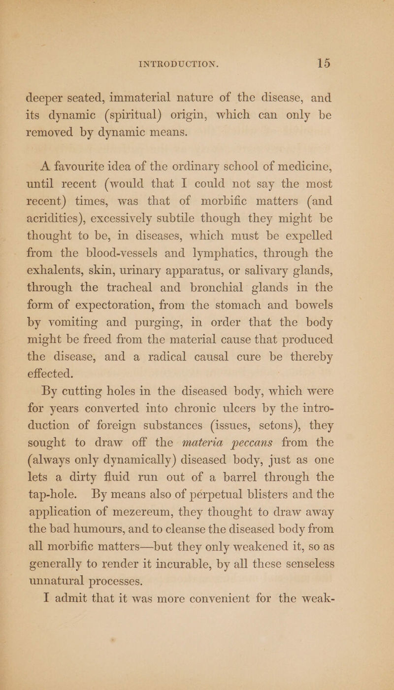 deeper seated, immaterial nature of the disease, and its dynamic (spiritual) origin, which can only be removed by dynamic means. A favourite idea of the ordinary school of medicine, until recent (would that I could not say the most recent) times, was that of morbific matters (and acridities), excessively subtile though they might be thought to be, in diseases, which must be expelled _ from the blood-vessels and lymphatics, through the exhalents, skin, urinary apparatus, or salivary glands, through the tracheal and bronchial glands in the form of expectoration, from the stomach and bowels by vomiting and purging, in order that the body might be freed from the material cause that produced the disease, and a radical causal cure be thereby effected. | By cutting holes in the diseased body, which were for years converted into chronic ulcers by the intro- duction of foreign substances (issues, setons), they sought to draw off the materia peccans from the (always only dynamically) diseased body, just as one lets a dirty fluid run out of a barrel through the tap-hole. By means also of perpetual blisters and the application of mezereum, they thought to draw away the bad humours, and to cleanse the diseased body from all morbific matters—but they only weakened it, so as generally to render it incurable, by all these senseless unnatural processes.