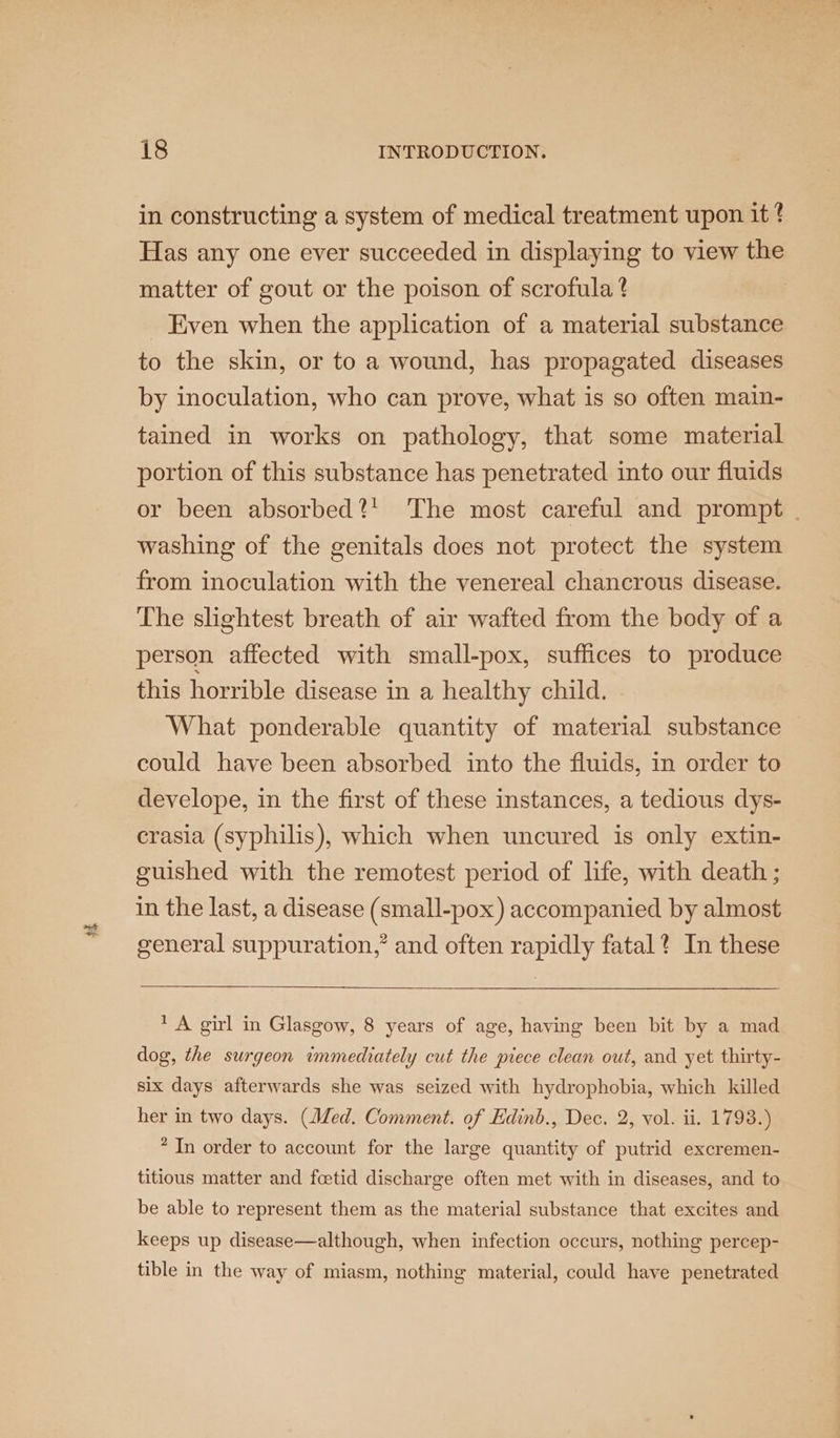 + in constructing a system of medical treatment upon it 4 Has any one ever succeeded in displaying to view the matter of gout or the poison of scrofula ? Even when the application of a material substance to the skin, or to a wound, has propagated diseases by inoculation, who can prove, what is so often main- tained in works on pathology, that some material portion of this substance has penetrated into our fluids or been absorbed?! The most careful and prompt | washing of the genitals does not protect the system from inoculation with the venereal chancrous disease. The slightest breath of air wafted from the body of a person affected with small-pox, suffices to produce this horrible disease in a healthy child. What ponderable quantity of material substance could have been absorbed into the fluids, in order to develope, in the first of these instances, a tedious dys- crasia (syphilis), which when uncured is only extin- guished with the remotest period of life, with death ; in the last, a disease (small-pox) accompanied by almost general suppuration,” and often rapidly fatal? In these 1 A girl in Glasgow, 8 years of age, having been bit by a mad dog, the surgeon immediately cut the piece clean out, and yet thirty- six days afterwards she was seized with hydrophobia, which killed her in two days. (Med. Comment. of Edinb., Dec. 2, vol. ii. 1798.) * In order to account for the large quantity of putrid excremen- titious matter and feetid discharge often met with in diseases, and to be able to represent them as the material substance that excites and keeps up disease—although, when infection occurs, nothing percep- tible in the way of miasm, nothing material, could have penetrated