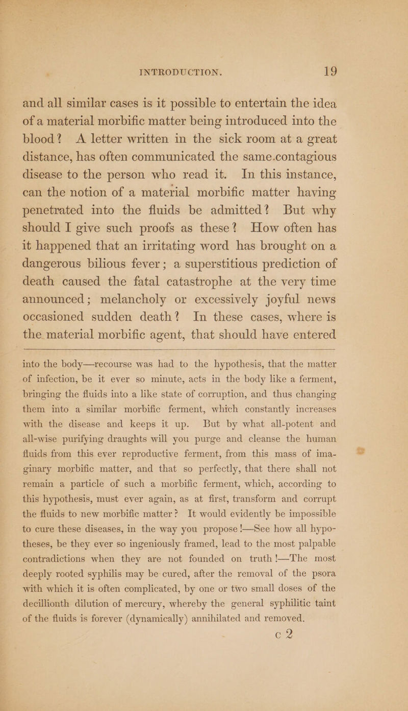 and all similar cases is it possible to entertain the idea of a material morbific matter being introduced into the blood? A letter written in the sick room at a great distance, has often communicated the same.contagious disease to the person who read it. In this instance, can the notion of a material morbific matter having penetrated into the fluids be admitted? But why should I give such proofs as these? How often has it happened that an irritating word has brought on a dangerous bilious fever; a superstitious prediction of death caused the fatal catastrophe at the very time announced; melancholy or excessively joyful news occasioned sudden death? In these cases, where is the material morbific agent, that should have entered into the body—recourse was had to the hypothesis, that the matter of infection, be it ever so minute, acts in the body like a ferment, bringing the fluids into a like state of corruption, and thus changing them into a similar morbific ferment, which constantly increases with the disease and keeps it up. But by what all-potent and all-wise purifying draughts will you purge and cleanse the human fluids from this ever reproductive ferment, from this mass of ima- ginary morbific matter, and that so perfectly, that there shall not remain a particle of such a morbific ferment, which, according to this hypothesis, must ever again, as at first, transform and corrupt the fluids to new morbific matter? It would evidently be impossible to cure these diseases, in the way you propose !—See how all hypo- theses, be they ever so ingeniously framed, lead to the most palpable contradictions when they are not founded on truth!—The most deeply rooted syphilis may be cured, after the removal of the psora with which it is often complicated, by one or two small doses of the decillionth dilution of mercury, whereby the general syphilitic taint of the fluids is forever (dynamically) annihilated and removed. or?