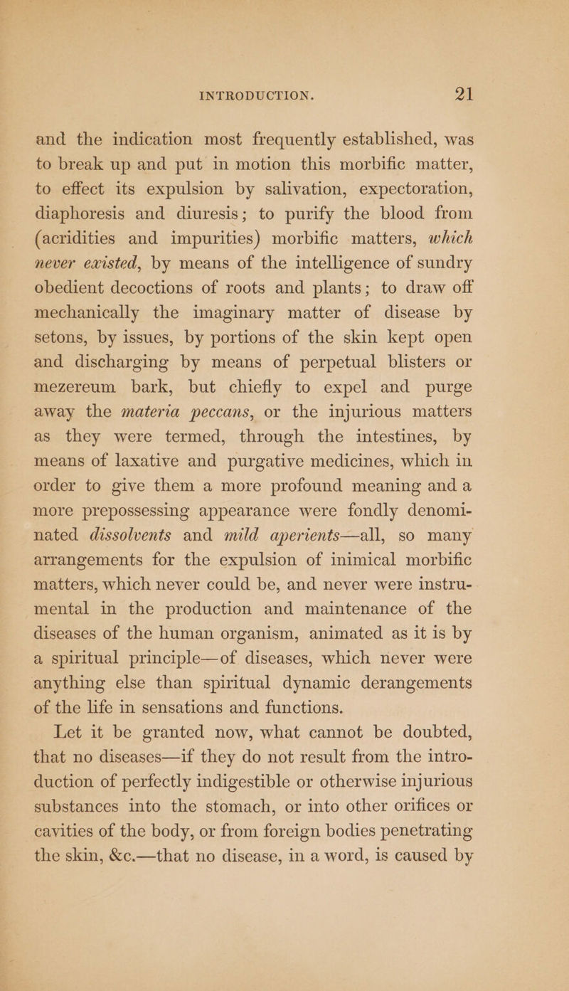 and the indication most frequently established, was to break up and put in motion this morbific matter, to effect its expulsion by salivation, expectoration, diaphoresis and diuresis; to purify the blood from (acridities and impurities) morbific matters, which never existed, by means of the intelligence of sundry obedient decoctions of roots and plants; to draw off mechanically the imaginary matter of disease by setons, by issues, by portions of the skin kept open and discharging by means of perpetual blisters or mezereum bark, but chiefly to expel and purge away the materia peccans, or the injurious matters as they were termed, through the intestines, by means of laxative and purgative medicines, which in order to give them a more profound meaning and a more prepossessing appearance were fondly denomi- nated dissolvents and mild aperients—all, so many arrangements for the expulsion of inimical morbific matters, which never could be, and never were instru- mental in the production and maintenance of the diseases of the human organism, animated as it is by a spiritual principle—of diseases, which never were anything else than spiritual dynamic derangements of the life in sensations and functions. Let it be granted now, what cannot be doubted, that no diseases—if they do not result from the intro- duction of perfectly indigestible or otherwise injurious substances into the stomach, or into other orifices or cayities of the body, or from foreign bodies penetrating the skin, &amp;c.—that no disease, in a word, is caused by