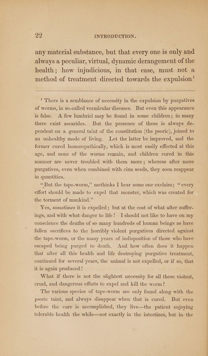 any material substance, but that every one is only and always a peculiar, virtual, dynamic derangement of the health; how injudicious, in that case, must not a method of treatment directed towards the expulsion* ‘ There is a semblance of necessity in the expulsion by purgatives of worms, in so-called vermicular diseases. But even this appearance is false. A few lumbrici may be found in some children; in many there exist ascarides. But the presence of these is always de- pendent on a general taint of the constitution (the psoric), joined to an unhealthy mode of living. Let the latter be improved, and the former cured homeopathically, which is most easily effected at this age, and none of the worms remain, and children cured in this manner are never troubled with them more; whereas after mere | purgatives, even when combined with cina seeds, they soon reappear in quantities. | “But the tape-worm,” methinks I hear some one exclaim; ‘“ every effort should be made to expel that monster, which was created for the torment of mankind.” Yes, sometimes it is expelled; but at the cost of what after suffer- ings, and with what danger to life! I should not like to have on my conscience the deaths of so many hundreds of human beings as have fallen sacrifices to the horribly violent purgatives directed against the tape-worm, or the many years of indisposition of those who have escaped being purged to death. And how often does it happen that after all this health and life destroying purgative treatment, continued for several years, the animal is not expelled, or if so, that it is again produced ! What if there is not the slightest necessity for all these violent, cruel, and dangerous efforts to expel and kill the worm ? The various species of tape-worm are only found along with the psoric taint, and always disappear when that is cured. But even before the cure is accomplished, they live—the patient enjoying tolerable health the while—not exactly in the intestines, but in the