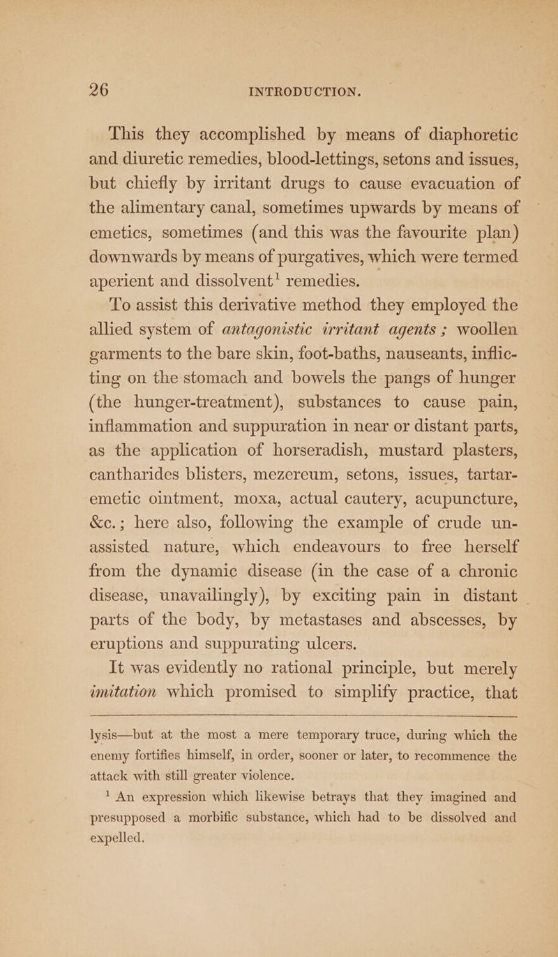 This they accomplished by means of diaphoretic and diuretic remedies, blood-lettings, setons and issues, but chiefly by irritant drugs to cause evacuation of the alimentary canal, sometimes upwards by means of emetics, sometimes (and this was the favourite plan) downwards by means of purgatives, which were termed aperient and dissolvent! remedies. — To assist this derivative method they employed the allied system of antagonistic irritant agents ; woollen garments to the bare skin, foot-baths, nauseants, inflic- ting on the stomach and bowels the pangs of hunger (the hunger-treatment), substances to cause pain, inflammation and suppuration in near or distant parts, as the application of horseradish, mustard plasters, cantharides blisters, mezereum, setons, issues, tartar- emetic ointment, moxa, actual cautery, acupuncture, &amp;c.; here also, following the example of crude un- assisted nature, which endeavours to free herself from the dynamic disease (in the case of a chronic disease, unavailingly), by exciting pain in distant | parts of the body, by metastases and abscesses, by eruptions and suppurating ulcers. It was evidently no rational principle, but merely imitation which promised to simplify practice, that lysis—but at the most a mere temporary truce, during which the enemy fortifies himself, in order, sooner or later, to recommence the attack with still greater violence. * An expression which likewise betrays that they imagined and presupposed a morbific substance, which had to be dissolved and expelled.