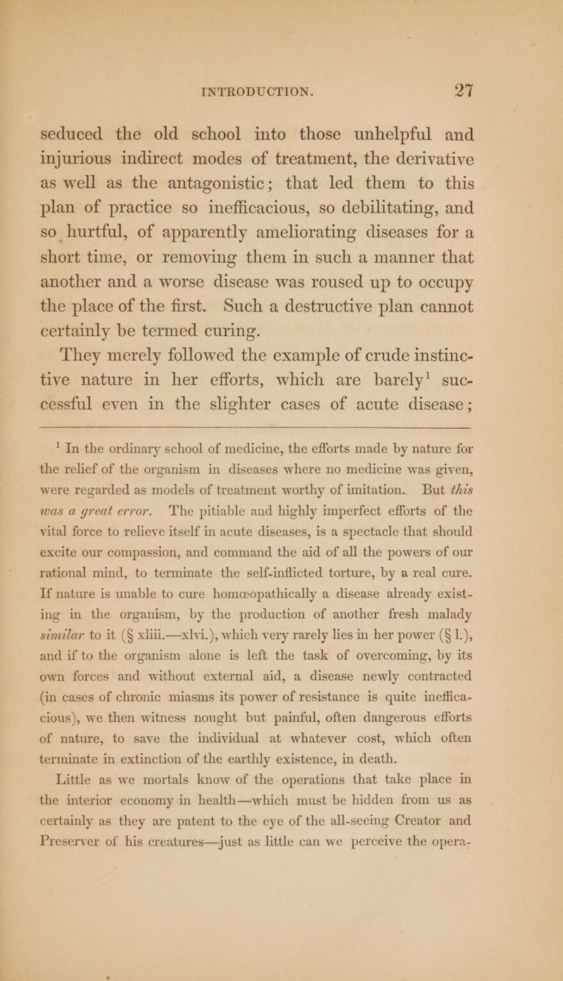 seduced the old school into those unhelpful and injurious indirect modes of treatment, the derivative as well as the antagonistic; that led them to this plan of practice so inefficacious, so debilitating, and so hurtful, of apparently ameliorating diseases for a short time, or removing them in such a manner that another and a worse disease was roused up to occupy the place of the first. Such a destructive plan cannot certainly be termed curing. They merely followed the example of crude instinc- tive nature in her efforts, which are barely’ suc- cessful even in the slighter cases of acute disease ; ' In the ordinary school of medicine, the efforts made by nature for the relief of the organism in diseases where no medicine was given, were regarded as models of treatment worthy of imitation.. But this was a great error. The pitiable and highly imperfect efforts of the vital force to relieve itself in acute diseases, is a spectacle that should excite our compassion, and command the aid of all the powers of our rational mind, to terminate the self-inflicted torture, by a real cure. If nature is unable to cure homceopathically a disease already exist- ing in the organism, by the production of another fresh malady simular to it (§ xliiii—xlvi.), which very rarely lies in her power (§ 1.), and if to the organism alone is left the task of overcoming, by its own forces and without external aid, a disease newly contracted (in cases of chronic miasms its power of resistance is quite ineffica- cious), we then witness nought but painful, often dangerous efforts of nature, to save the individual at whatever cost, which often terminate in extinction of the earthly existence, in death. Little as we mortals know of the operations that take place in the interior economy in health—which must be hidden from us as certainly as they are patent to the eye of the all-seeing Creator and Preserver of his creatures—just as little can we perceive the opera-