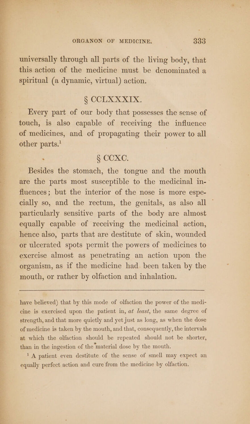 ee eae ee a ree 1), ee raat xt ORGANON OF MEDICINE. 330 universally through all parts of the living body, that this action of the medicine must be denominated a spiritual (a dynamic, virtual) action. GCCIIOK XIX: Every part of our body that possesses the sense of touch, is also capable of receiving the influence of medicines, and of propagating their power to all § COXC. Besides the stomach, the tongue and the mouth are the parts most susceptible to the medicinal in- fluences; but the interior of the nose is more espe- cially so, and the rectum, the genitals, as also all equally capable of receiving the medicinal action, hence also, parts that are destitute of skin, wounded or ulcerated spots permit the powers of medicines to exercise almost as penetrating an action upon the organism, as if the medicine had been taken by the mouth, or rather by olfaction and inhalation. have believed) that by this mode of olfaction the power of the medi- cine is exercised upon the patient in, at least, the same degree of strength, and that more quietly and yet just as long, as when the dose of medicine is taken by the mouth, and that, consequently, the intervals at which the olfaction should be repeated should not be shorter, than in the ingestion of the “material dose by the mouth. 1 A patient even destitute of the sense of smell may expect an equally perfect action and cure from the medicine by olfaction.