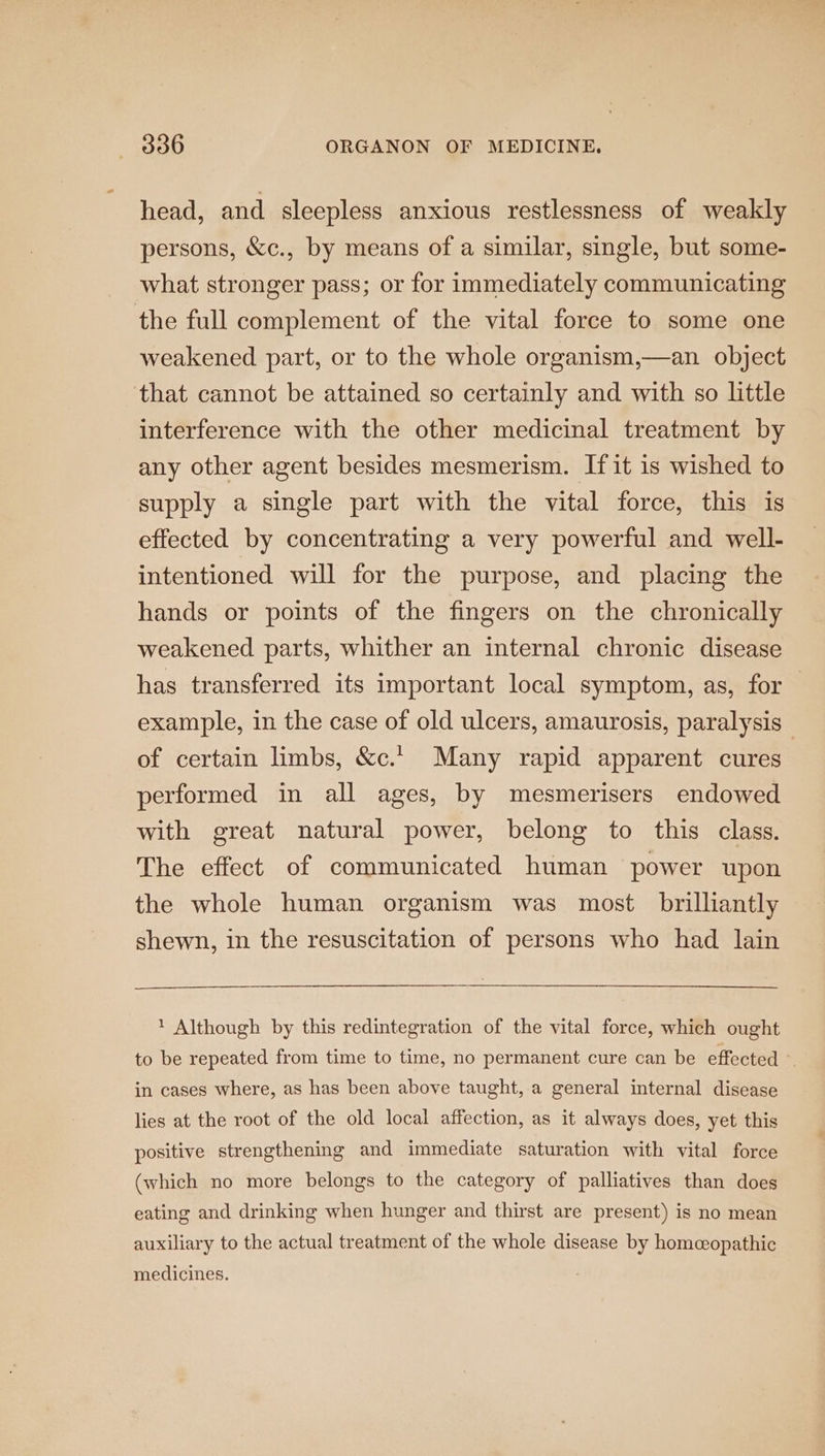 head, and sleepless anxious restlessness of weakly persons, &amp;c., by means of a similar, single, but some- what stronger pass; or for immediately communicating the full complement of the vital force to some one weakened part, or to the whole organism,—an object that cannot be attained so certainly and with so little interference with the other medicinal treatment by any other agent besides mesmerism. If it is wished to supply a single part with the vital force, this is effected by concentrating a very powerful and well- intentioned will for the purpose, and placing the hands or points of the fingers on the chronically weakened parts, whither an internal chronic disease has transferred its important local symptom, as, for — example, in the case of old ulcers, amaurosis, paralysis of certain limbs, &amp;c.' Many rapid apparent cures performed in all ages, by mesmerisers endowed with great natural power, belong to this class. The effect of communicated human power upon the whole human organism was most brilliantly shewn, in the resuscitation of persons who had lain 1 Although by this redintegration of the vital force, which ought to be repeated from time to time, no permanent cure can be effected in cases where, as has been above taught, a general internal disease lies at the root of the old local affection, as it always does, yet this positive strengthening and immediate saturation with vital force (which no more belongs to the category of palliatives than does eating and drinking when hunger and thirst are present) is no mean auxiliary to the actual treatment of the whole disease by homeopathic medicines.
