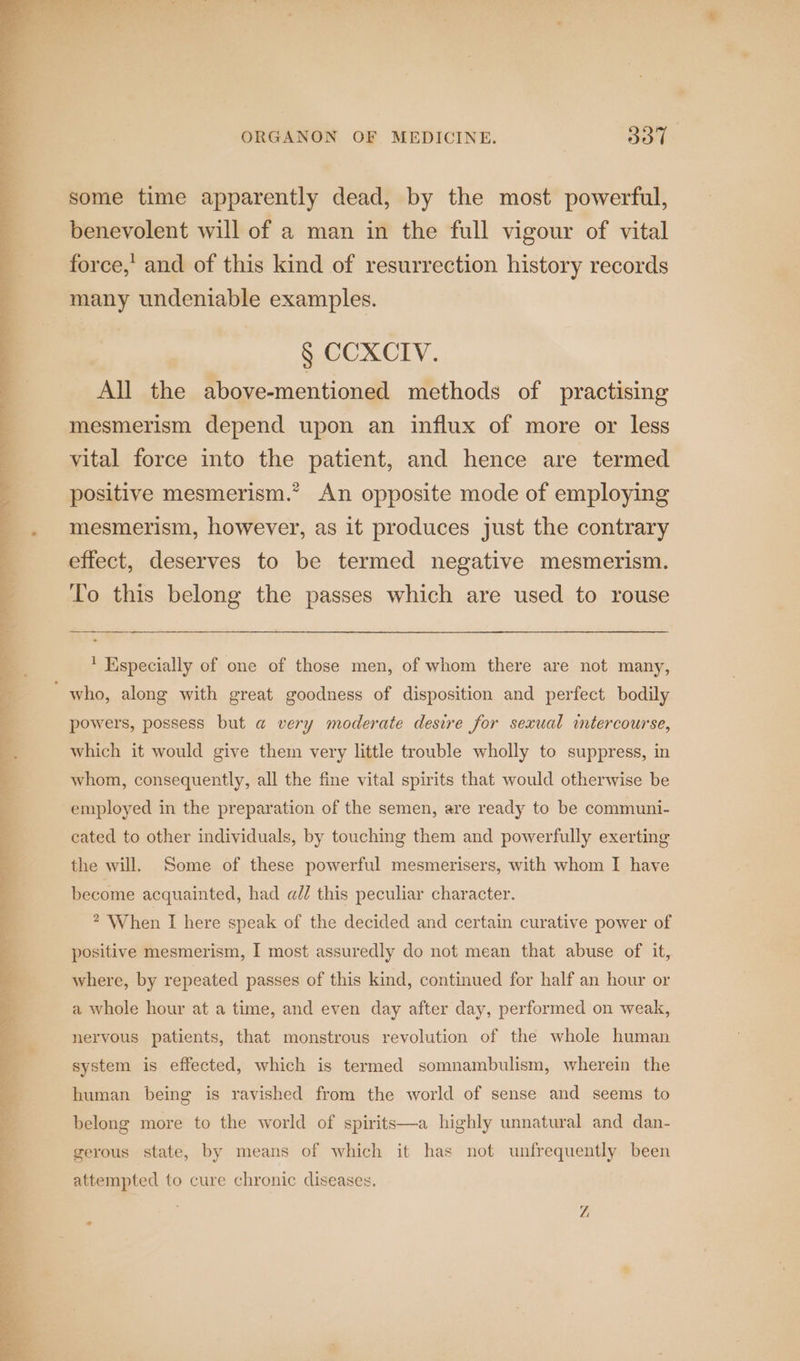 some time apparently dead, by the most powerful, benevolent will of a man in the full vigour of vital force,’ and of this kind of resurrection history records many undeniable examples. § CCXCIV. All the above-mentioned methods of practising mesmerism depend upon an influx of more or less vital force into the patient, and hence are termed positive mesmerism.” An opposite mode of employing mesmerism, however, as it produces just the contrary effect, deserves to be termed negative mesmerism. To this belong the passes which are used to rouse ' Especially of one of those men, of whom there are not many, ‘who, along with great goodness of disposition and perfect bodily powers, possess but a very moderate desire for sexual mtercourse, which it would give them very little trouble wholly to suppress, in whom, consequently, all the fine vital spirits that would otherwise be employed in the preparation of the semen, are ready to be communi- cated to other individuals, by touching them and powerfully exerting the will. Some of these powerful mesmerisers, with whom I have become acquainted, had a@l/ this peculiar character. * When I here speak of the decided and certain curative power of positive mesmerism, I most assuredly do not mean that abuse of it, where, by repeated passes of this kind, continued for half an hour or a whole hour at a time, and even day after day, performed on weak, nervous patients, that monstrous revolution of the whole human system is effected, which is termed somnambulism, wherein the human being is ravished from the world of sense and seems to belong more to the world of spirits—a highly unnatural and dan- gerous state, by means of which it has not unfrequently been attempted to cure chronic diseases. Z, 2