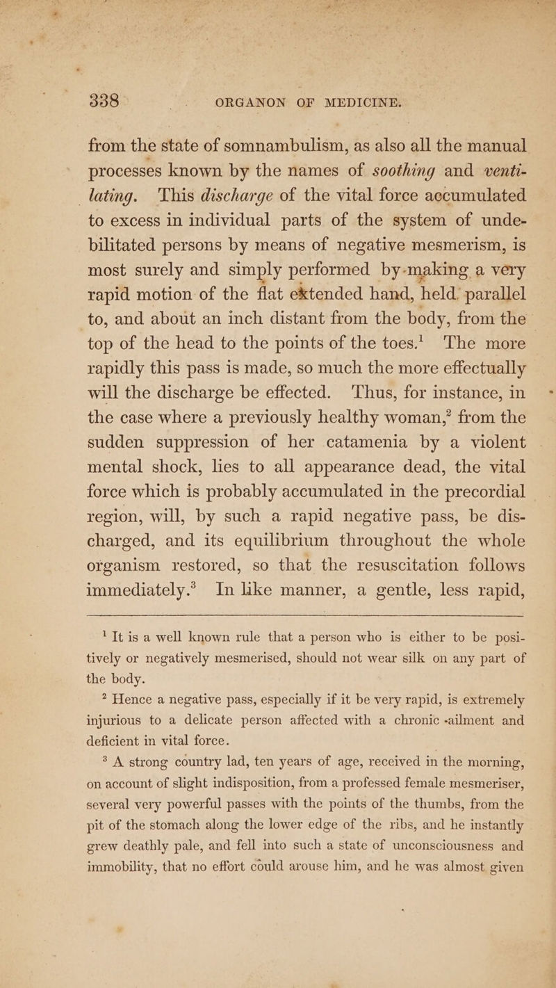 from the state of somnambulism, as also all the manual processes known by the names of soothing and venti- lating. This discharge of the vital force accumulated to excess in individual parts of the system of unde- bilitated persons by means of negative mesmerism, is most surely and simply performed by-making a very rapid motion of the flat ektended hand, held. parallel to, and about an inch distant from the body, from the ; top of the head to the points of the toes. The more rapidly this pass is made, so much the more effectually will the discharge be effected. Thus, for instance, in the case where a previously healthy woman,’ from the sudden suppression of her catamenia by a violent mental shock, lies to all appearance dead, the vital force which is probably accumulated in the precordial region, will, by such a rapid negative pass, be dis- charged, and its equilibrium throughout the whole organism restored, so that the resuscitation follows immediately.’ In like manner, a gentle, less rapid, ‘It is a well known rule that a person who is either to be posi- tively or negatively mesmerised, should not wear silk on any part of the body. * Hence a negative pass, especially if it be very rapid, is extremely injurious to a delicate person affected with a chronic -ailment and deficient in vital force. | * A strong country lad, ten years of age, received in the morning, on account of slight indisposition, from a professed female mesmeriser, several very powerful passes with the points of the thumbs, from the pit of the stomach along the lower edge of the ribs, and he instantly grew deathly pale, and fell into such a state of unconsciousness and immobility, that no effort could arouse him, and he was almost given