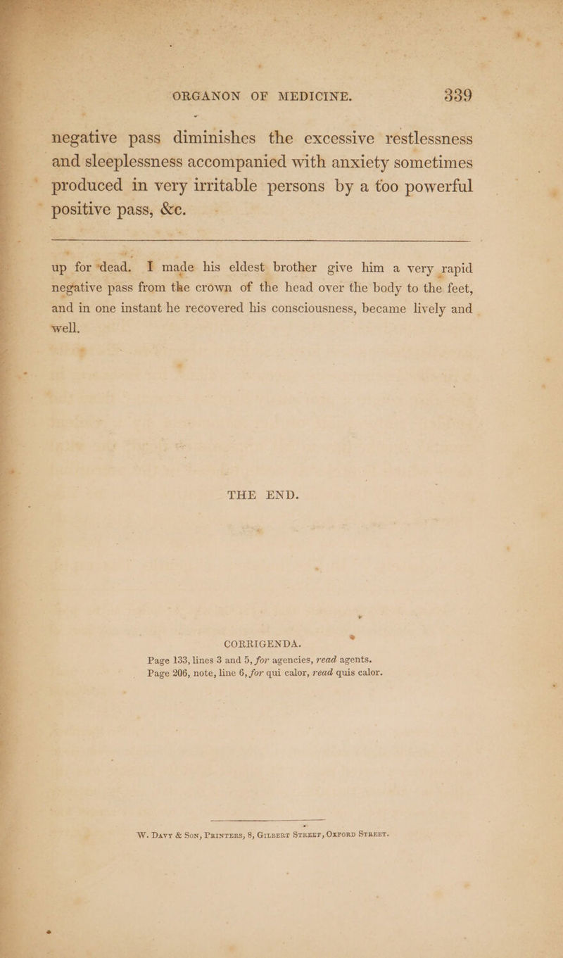  I edsidipleisnen L caiiiaciehe- ith Waisioty cence , me produced in very irritable | persons by a too powerful positive ei ee a + ee e up ror tia + made his eldest brother give him a very ae | negative pass from the crown of the head over the body to the feet, and in one instant he recovered his consciousness, became lively and . THE END. CORRIGENDA. ss Page 133, lines 3 and 5, for agencies, read agents. Page 206, note, line 6, for qui calor, read quis calor. x W. Davy &amp; Son, Prinrers, 8, Gitpert Srrerr, OxForD SrRErr. e ‘ +5 ab te % Bs Beek he ce ‘ ” By oA Ve A Para: Psxael a ae 7 hee SL Ai do ite ve” an eee os eae “ORGANON OF MEDICINE. — 339 7 ath =