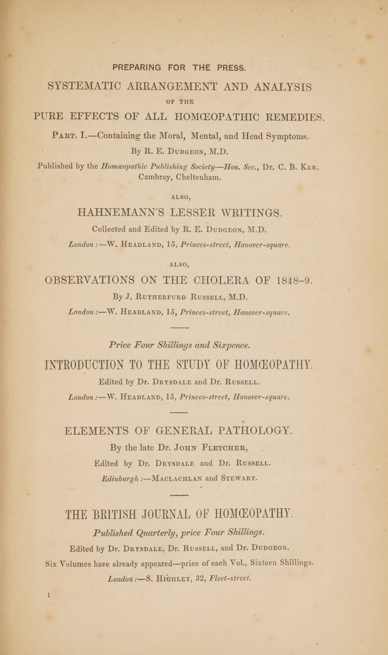 PREPARING FOR THE PRESS. SYSTEMATIC ARRANGEMENT AND ANALYSIS OF THE PURE EFFECTS OF ALL HOMC@OPATHIC REMEDIES. Part. I.—Containing the Moral, Mental, and Head Symptoms. By R. E. Dupeeon, M.D. Published by the Homeopathic Publishing Society—Hon. Sec., Dr. C. B. Kur, Cambray, Cheltenham. -ALSO, HAHNEMANN'S LESSER WRITINGS. Collected and Edited by R. E. Dupenon, M.D. London: —W. HEADLAND, 15, Princes-street, Hanover-square. ALSO, OBSERVATIONS ON THE CHOLERA OF 1848-9. By J. RutHerFurp Russet, M.D. London :—W. HEADLAND, 15, Princes-street, Hanover-square. oe Price Four Shillings and Sixpence. INTRODUCTION TO THE STUDY OF HOMGOPATHY. Edited by Dr. DrysDALE and Dr. RussE.t. London :—W. HEADLAND, 15, Princes-street, Hanover-square. —————e ELEMENTS OF GENERAL PATHOLOGY. By the late Dr. Joun FLETCHER, ‘Edited by Dr. Dryspate and Dr. Russe Lt. Edinburgh :—MAcLaAcHLAN and STEWART. oe THE BRITISH JOURNAL OF HOMGOPATHY. Published Quarterly, price Four Shillings. Edited by Dr. Dryspate, Dr. RussELL, and Dr. DupGEon. Six Volumes have already appeared—price of each Vol., Sixteen Shillings. London :—-S. Hicuury, 32, Fleet-street.