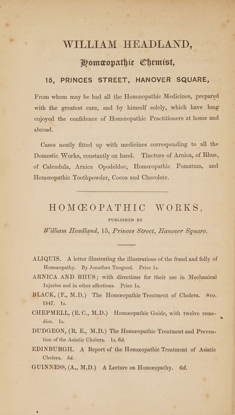 WILLIAM HEADLAND, Homeopathic Chemist, 15, PRINCES STREET, HANOVER SQUARE, From whom may be had all the Homeopathic Medicines, prepared with the greatest care, and by himself solely, which have long — enjoyed the confidence of Homeopathic Practitioners at home and abroad. Cases neatly fitted up with medicines corresponding to all the Domestic Works, constantly on hand. ‘Tincture of Arnica, of Rhus, of Calendula, Arnica Opodeldoc, Homeopathic Pomatum, and Homeopathic Toothpowder, Cocoa and Chocolate. HOM GO PATHTG™ WO Riikss: PUBLISHED BY Wilkam Headland, 15, Princes Street, Hanover Square. = eee ALIQUIS. A letter illustrating the illustrations of the fraud and folly of Homeopathy. By Jonathan Toogood. Price 1s. ARNICA AND RHUS; with directions for their use in Mechanical Injuries and in other affections. Price 1s. BLACK, (F., M.D.) The Homeopathic Treatment of Cholera. 8vo. 1847. 1s. CHEPMELL, (E.C., M.D.) Homeeopathic Guide, with twelve reme- dies. Ils. DUDGEON, (R. E., M.D.) The Homeopathic Treatment and Preven- tion of the Asiatic Cholera. 1s. 6d. EDINBURGH. A Report of the Homeopathic Treatment of Asiatic Cholera. 3d. GUINNESS, (A., M.D.) &lt;A Lecture on Homeopathy, 6d.
