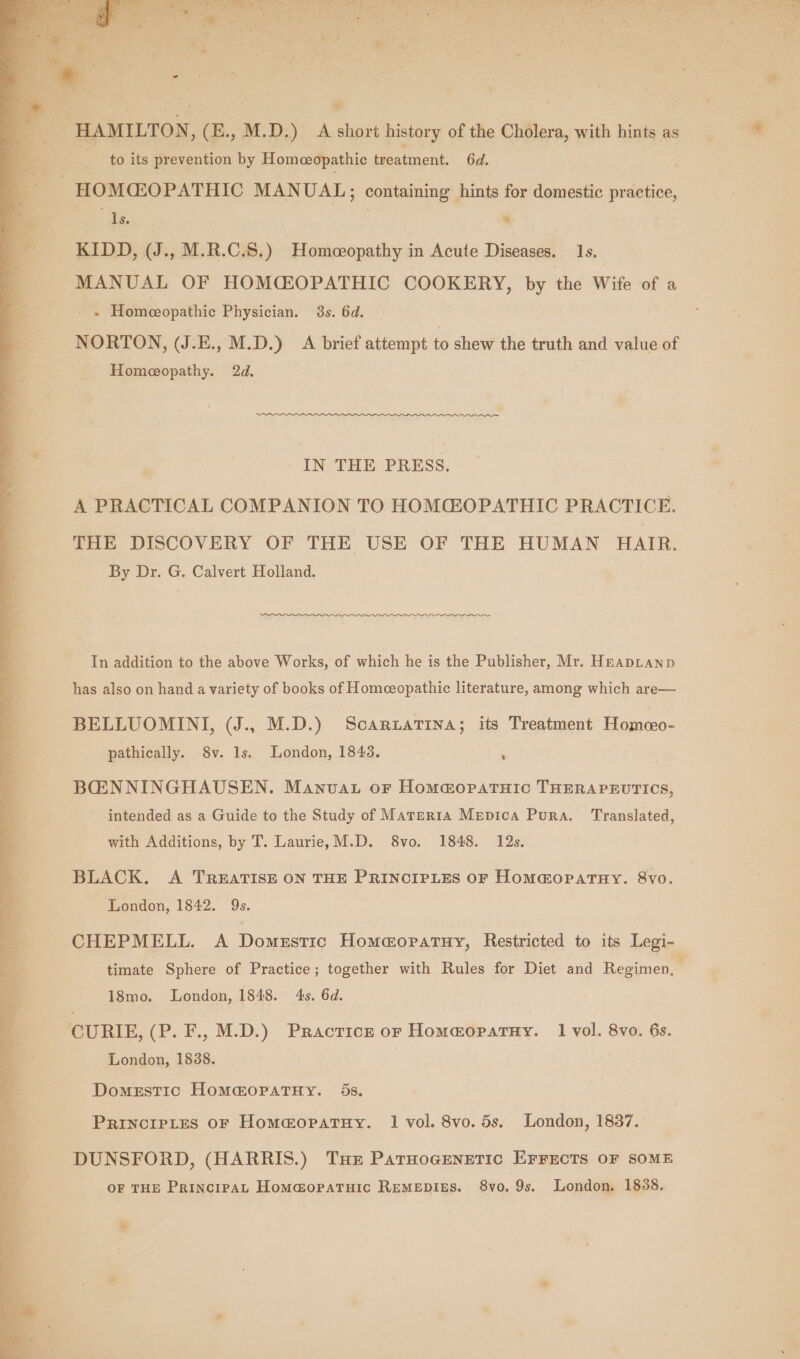 a HAMILTON, (E., M.D.) A short history of the Cholera, with hints as to its prevention by Homeeopathie treatment. 6d. HOMCOPATHIC MANUAL; containing , hints for domestic mee “Is. 4 KIDD, (J., M.R.C.S.) Homeopathy in Acute Diseases. 1s. MANUAL OF HOMCOPATHIC COOKERY, by the Wife of a + Homeeopathic Physician. 3s. 64d. NORTON, (J.E., M.D.) A brief attempt to shew the truth and value of Homeopathy. 2d. IN THE PRESS. A PRACTICAL COMPANION TO HOMGLOPATHIC PRACTICE. THE DISCOVERY OF THE USE OF THE HUMAN HAIR. By Dr. G. Calvert Holland. In addition to the above Works, of which he is the Publisher, Mr. HEapLanp has also on hand a variety of books of Homeopathic literature, among which are— BELLUOMINI, (J.. M.D.) Scaruatina; its Treatment Homeeo- pathically. 8v. Is. London, 1843. ; BCENNINGHAUSEN. Manvat or Homa@opatuic THERAPEUTICS, intended as a Guide to the Study of Materia Mepica Pura. Translated, with Additions, by T. Laurie,M.D. 8vo. 1848. 12s. BLACK. A TREATISE ON THE PRINCIPLES OF HOM@OPATHY. 8vo. London, 1842. 9s. 18mo. London, 1848. 4s. 6d. CURIE, (P. F., M.D.) Practice or Homaopatuy. 1 vol. 8vo. 6s. London, 1838. Domestic HommopatuHy. 5s, PRINCIPLES OF Hom@opatuy. 1 vol. 8vo. 5s. London, 1837. DUNSFORD, (HARRIS.) THE Parnogenetic Errects OF SOME OF THE PrincipaAL Homa@opatuic Remepigs. 8vo. 9s. London. 1838.