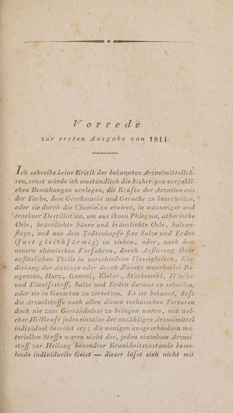 Pr Vıorrede zur ersten Ausgabe von 1811. % ren, sonst würde ich umständlich die bisherigen vergebli. chen Bemühungen vorlegen, die Kräfte der Arzneien aus der Farbe, dem Geschmacke. und Geruche zn beurtheilen, oder sie durch die Chemie.zu eruiren, in ıwässeriger und AR ‘ N flüge, und aus dem Todtenkopfe fixe Salze und Erden (fast gleithförmig) zu ziehen, oder, nach dem anflöslichen Theile in verschiednen Flüssigkeiten, Ein- dickung der duszüge oder durch Zusatz mancherlei Re- agenzen, Harz, Gummi,. Kleber , Stürkemehl, FE aclıs- oder 'sie in Gasarten zu zersetzen, Es ist bekannt, dafs die Arzneistoffe nach allen diesen technischen Torturen f a r 3 n doch nie zum Geständnisse zu bringen waren, mit wel- individuel beseelet sey; die wenigen au sgeschiednen ma- teriellen Stoffe waren nicht der, jeden einzelnen drznei:- stoff zur Heilung besondrer Hrankheitszustände besee- lende individuelle Geist — dieser läfst sich nicht mit g e