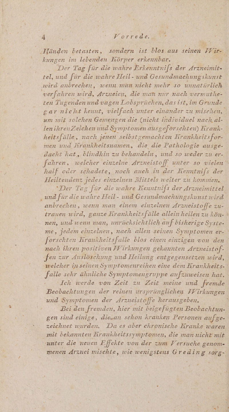k , Der Tag für die wahre Erkenntnifs der ann tel, und für die wahre Heil- und Gesundmachungskunst ten Tugenden und vagen Lobsprüchen, das ist, im Gkunde gar nicht kennt, vielfach unter einänder zu mischen, um mit solchen Gemengen die (nicht individuel nach al- lenihren Zeichen und Symptomen ausgeförschten) Krank- heitsfälle ‚„ nach jenen selbstgemachten Krankheit sfor- men und Rrankheitsnamen, die die Pathologie ausge- dacht hat, blindhin zu behandeln, und so weder zu er- half oder. schadete, noch auch in der Eenntnifs der Heiltendenz jedes einzelnen Mittels weiter zu kommen. Der Tag ‚für die wahre Kenntnifs der drzneimittel ‚und für die wahre Heil- und Gesundmachungskunst wird anbrechen, wenn man einem einzelnen Arznei stoffe zu- trauen wird, ganze Kr ankheitsfälle allein heilen zu kön- ne und wenn man, unrücksichtlich auf bisherige Syste- me, jedem einzelnen, nach allen seinen Symptomen er. forschten hrankheit falle blos einen einzigen von den nach ihren positiven FVirkungen gekannten Arzneistof- ‚fen : zur Auslöschung und Heilung entgegensetzen wird, welcher in seinen Symptomenreihen eine dem Krankheits- falle sehr ähnliche Symptomengruppe aufzuweisen hat. ‘Ich werde von Zeit zu Zeit meine und fremde Beobachtungen der reinen ursprünglichen FVirkungen und Symptomen der Arzneistoffe herausgeben. | Dei den fremden, hier mit AN Beobachtun- gen sind einige, .diesan schon kranken Personen au ge zeichnet wurden. Da es aber chronische Kranke waren menen Arznei mis chte, wie wenigstens Greding sorg-