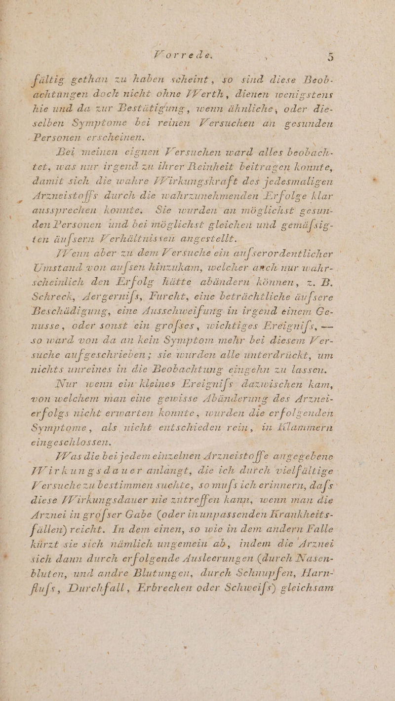‚fültig gethan zu haben scheint, so sind diese Beob- tängen doch nicht ohne FFerth, dienen wenigstens kie und da zur Bestütigumg „ wenn IR oder die- selben Symptome bei reinen Versuchen an gesunden x Bei meinen eignen Fersuchen ward alles BEER. tet, was nur irgend zu ihrer Reinheit beitr agen konnte, damit sich die wahre FFirkungskraft des jedesmaligen Arzneistoffs durch die wahrzunehmenden Erfolge klar aussprechen konnte, Sie wurden an möglichst gesun- den Personen und bei möglichst gleichen und gemäfsig- ten äufsern Ferhältnissen angestellt. FF enn aber u dem Versuche ein aufser ordentlicher scheinlich den Erfolg hätte abändern können, z. B. Schreck, dergernifs, Furcht, eine beträchtliche äufsere Beschädigung, eine dusschweifung in irgend einem Ge- nusse, oder sonst ein grofses, wichtiges Ereignifs, en so ward von da an kein Symptom mehr bei diesem Fer- nichts unreines in die Beobachtung eingehn zu lassen. Nur wenn ein: kleines Ereignifs dazwischen kam, von welchem man eine gewisse Abänderung des Arznei- erfolgs nicht erwarten konnte, wurden die erfolgenden Symptome, als nicht entschieden rein, in Klammern eing TERER | | IV as die bei jedemeinzelnen drzneistoffe angeg ebene Versuche zu bestimmen suchte, so mufs ich erinnern, dafs diese IF irkungsdauer nie zutreffen kann, wenn man die Arznei in grofser Gabe (oder inunpassenden Krankheits- fällen) reicht. In dem einen, so wie in dem andern Falle kürzt sie sich nämlich ungemein ab, indem die Arznei sich dann durch erfolgende dusleerungen (durch Nasen- flufs, Durchfall, Erbrechen oder Schwei[s) gleichsam