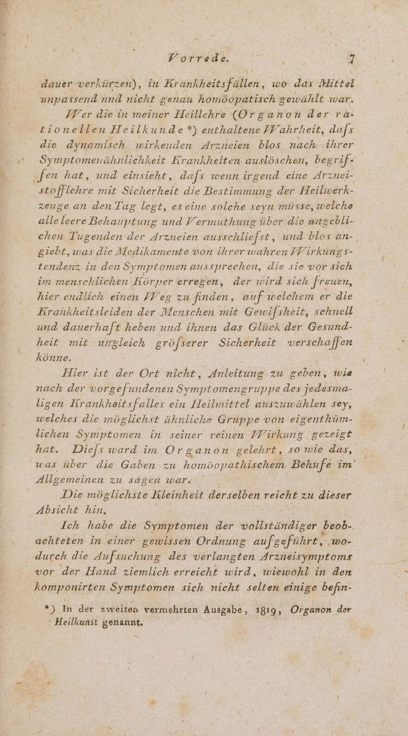 ” dauer verkürzen), in Krankheitsfällen, wo das Mittel unpassend nnd nicht genau homöopatisch gewählt war. IF er die in meiner Heillehre (Organon der ra- tionellen Heilkunde*) enthaltene Wahrheit, dafs die dynamisch wirkenden Arzueien blos nach ihrer Symptomenähnlichkeit Krankheiten auslöschen, begrif- zeuge an den Tag leg £, eseine solche seyn müsse, welche alle leere Behauptung und Fermuthung über die angebli- chen Tugenden der Arzneien ausschliefst, und blos un- giebt, was die Medikamente von ihrer wahren FFir kung S- tendenz in den Symptomen aussprechen, die sie vor sich im menschlichen ‚Körper erregen, der wird sich ‚freuen, hier endlich einen FV eg zu finden, auf welchem er die Erankheitsleiden der Menschen mit Gewifsheit, schnell und dauerhaft heben und ihnen das Glück der Gesund- heit mit ungleich gröjserer Sicherheit verschaffen könne. ; Hier ist der Ort nicht, ER zu N wie nach der vorgefundenen Symptomengruppe des jedesma- ligen Krankheitsfalles ein Heilmittel auszuwählen sey, welches die möglichst ähnliche Gruppe von eigenthüm- lichen Symptomen in seiner reinen PPirkung gezeigt hat. Diefs ward im Organon gelehrt, sowie das, was über die Gaben zu homöopathischem Behufe im' Allgemeinen zu sagen war. Die möglichste Rleinheit derselben reicht zu dieser ‚Absicht hin, Ich habe die Symptomen der vollständiger beob-. achteten in einer gewissen Ordnung aufgeführt, ‚Wwo- vor der Hand ziemlich erreicht wird, wiewohl in den komponirten Symptomen sich nicht selten einige befin- \ *) In der zweiten vermehrten Ausgabe, 1819, Organon der ' Heilkunst genannt.