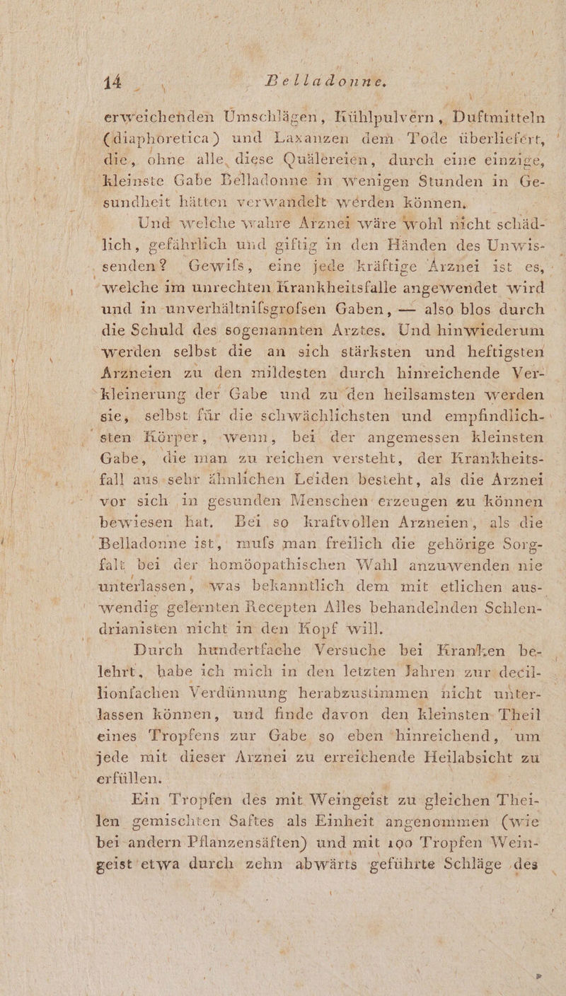 MA. KnDR Belladonne, 1 % erweichenden Umschlägen, Kühlpulvern , Duftmitteln (diaphoretica ) und ars dem: Tode überliefert, die, ohne alle, diese Quälereien, durch eine einzige, 'sundheit hätten verwandelt en können, lich, gefährlich und giftig in den Händen des Unwis- ' welche im unrechten Krankheitsfalle angewendet wird und in ‚unverhältnifsgrofsen Gaben, — also blos durch die Schuld des sogenannten Arztes. Und hinwiederum werden selbst die an sich stärksten und heftigsten Arzneien zu den mildesten durch hinreichende Ver- “kleinerung der Gabe und zu den heilsamsten werden sie, selbst für die schwächlichsten und empfindlich- sten: Körper, ‚wenn, bei der angemessen kleinsten Gabe, die man zu reichen versteht, der Krankheits- fall aus-sehr ähnlichen Leiden besteht, als die Arznei 2 vor sich ‚in gesunden Menschen erzeugen zu können bewiesen hat. Bei so kraftvollen Arzneien‘, als die Belladonne ist, mufs man freilich die gehörige Sorg- falt bei der Konddpschischen Wahl anzuwenden nie wendig gelernten Recepten Alles behandelnden Schlen- drianisten nicht in. den Kopf will. Durch hundertfache Versuche bei Kranken be- lehrt, habe ich mich in den letzten Jahren zur decil- ı lionfachen Verdünnung herabzustimmen nicht unter- lassen können, und finde davon den kleinsten: Theil eines Tropfens zur Gabe so eben ‘hinreichend, um jede mit dieser Arznei zu erreichende Heilabsicht zu erfüllen. ® R: Ein Tropfen des mit Weingeist zu gleichen Thei- len gemischten Saftes als Einheit angenommen (wie bei andern Pilanzensäften) und ‚mit ı90 Tropfen Wein- geist'etwa durch zehn abwärts geführte Schläge ‚des