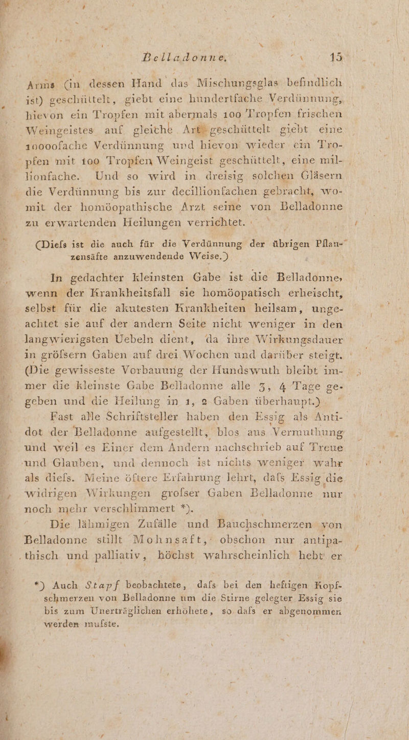 weh ee R: wi R Beiladdnne x 1 Arms (in dessen Hand das Mischungsglas befindlich ist) geschüttelt, giebt eine hundertfache Verdünnung, hievon ein röpfen mit abermals 100 Tropfen frischen 10000fache Re und ron wıeder ein Tro- lionfache. Und so wird in dreisig solchen Gläsern die Verdünnung bis zur decillionfachen gebracht, wo- mit der homöopathische Arzt seine von Belladonne zu erwartenden Heilungen verrichtet. (Diefs ist die auch für die Var der übrigen a zensäfte anzuwendende Weise.) In gedachter kleinsten Gabe ist die Belladonne, wenn der Krankheitsfall sie homöopatisch erheischt, selbst für die akutesten Krankheiten heilsam, unge- in gröfsern Gaben auf drei Wochen und darüber steigt. (Die gewisseste Vorbauung der Hundswuth bleibt ım- geben und die Heilung in ı, 2-Gaben überhaupt.) Fast alle Schriftsteller haben den Essig als Anti- dot der Belladonne aufgestellt, blos aus Vermuthung und weil es Einer dem Andern nachschrieb auf Treue als diels. Meine öftere Erfahrung lehrt, dafs Essig, die widrigen Wirkungen grolser Gaben Belladonne nur noch mehr verschlimmert *). Die lähmigen Zufälle und Bauchschmerzen von Belladonne stillt Mohnsaft,: obschon nur antipa- %) Wach Stapf beobachtete, ER bei Hi; heftigen HKopf- schmerzen von Belladonne um die Stirne gelegter Essig sie bis zum Unerträglichen erhöhete, so. dals er abgenommen werden mufste. n ir