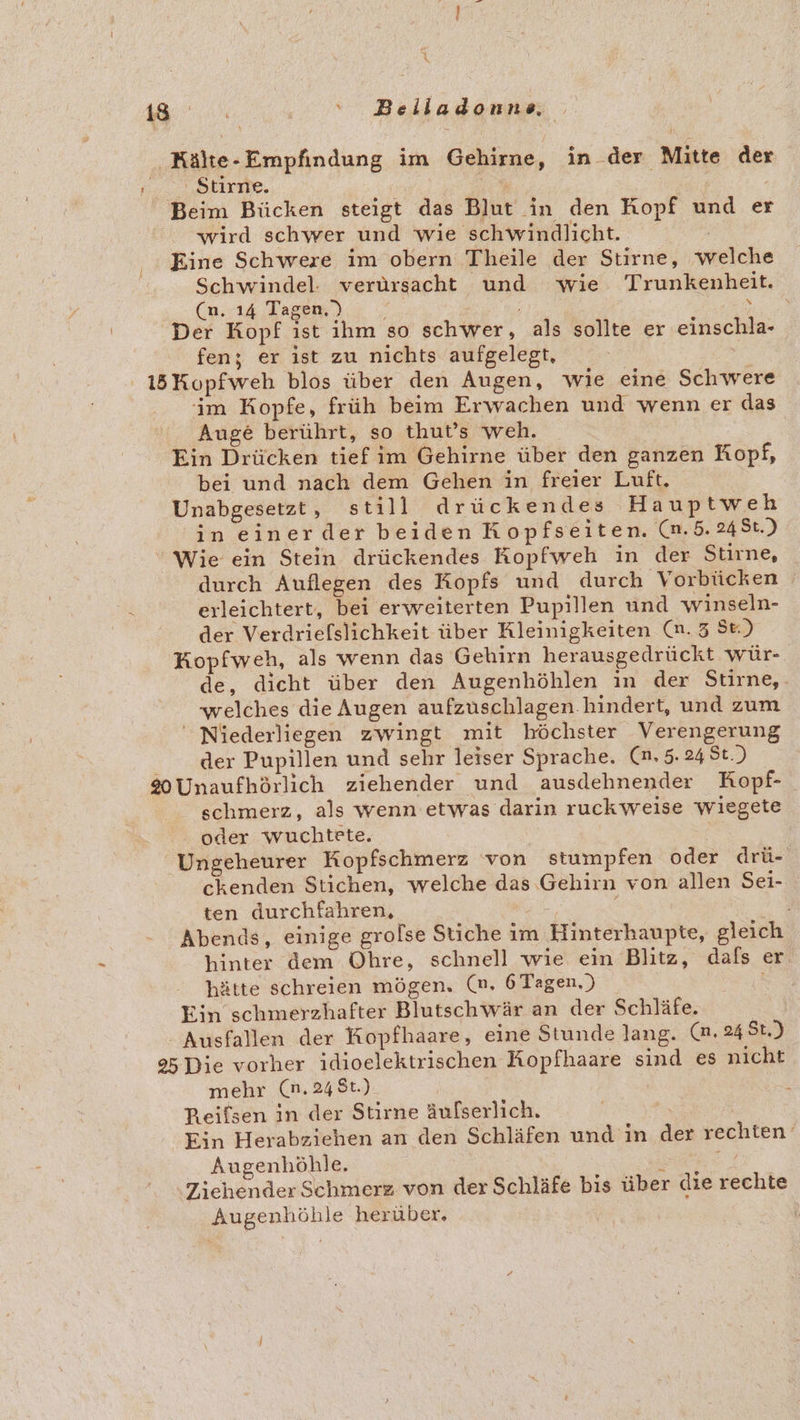 ‚Kälte-Empfindung im Gehirne, in der Mitte der = Stiride. | le Beim Bücken steigt das Blut in den Kopf und er wird schwer und wie schwindlicht. Eine Schwere im obern Theile der Stirne, welche Schwindel: verursacht und wie Trunkenheit. (n. 14 Tagen,') REN, Der Kopf ist ihm so schwer, als sollte er einschla- fen; er ist zu nichts aufgelegt, 15Kopfweh blos über den Augen, wie eine Schwere im Kopfe, früh beim Erwachen und wenn er das Auge berührt, so thut’s weh. Ein Drücken tief im Gehirne über den ganzen Kopf, bei und nach dem Gehen in freier Luft. Unabgesetzt , still drückendes Hauptweh in einerder beiden Kopfseiten. (n.5. 248t.) Wie ein Stein drückendes Kopfweh in der Stirne, durch Auflegen des Kopfs und durch Vorbücken erleichtert, bei erweiterten Pupillen und winseln- der Verdriefslichkeit über Kleinigkeiten (n. 3 Se.) HKopfweh, als wenn das Gehirn herausgedrückt wür- de, dicht über den Augenhöhlen in der Stirne,. welches die Augen aufzuschlagen.hindert, und zum ' Niederliegen zwingt mit höchster Verengerung der Pupillen und sehr leiser Sprache. (n.5.248t.) %0Unaufhörlich ziehender und ausdehnender Kopf- schmerz, als wenn etwas darin ruckweise 'wiegete oder wuchtete. Ungeheurer Kopfschmerz von stumpfen oder drü- ckenden Stichen, welche das Gehirn von allen Sei- ten durchfahren, ; Abends, einige grolse Stiche im Hinterhaupte, gleich hinter dem Ohre, schnell wie ein Blitz, dals er hätte schreien mögen. (n. 6 Tagen.) Ein schmerzhafter Blutschwär an der Schläfe. -Ausfallen der Kopfhaare, eine Stunde lang. (n.24 St.) 95 Die vorher idioelektrischen Kopfhaare sind es nicht mehr (n.248t.) | Reifsen in der Stirne äufserlich. &amp; Ein Herabziehen an den Schläfen und in der rechten ‘ Augenhöhle. RE! Ziehender Schmerz von der Schläfe bis über die rechte Augenhöhle herüber.