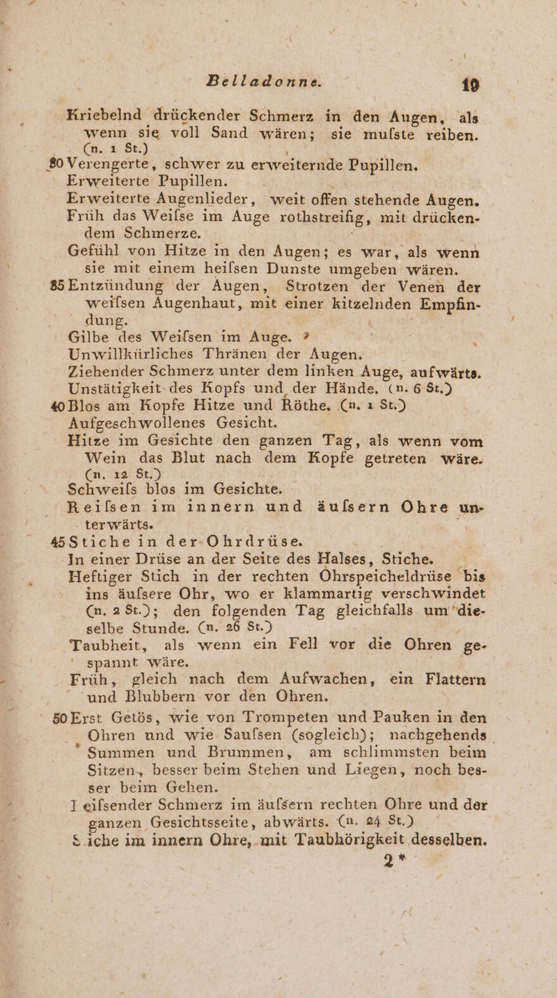 \ \ Belladonne. 19 Kriebelnd. drückender Schmerz in den Augen, als wenn sie voll Sand wären; sie mulste reiben. (n. ı St.) 80 Ver engerte, schwer zu erwreiteriide Pupillen. Erweiterte Pupillen. Erweiterte Augenlieder, weit offen stehende Augen. Früh das Weilse im Auge rothstreifig, mit drücken- dem Schmerze. Gefühl von Hitze in den Augen; es war, als wenn sie mit einem heilsen Dunste umgeben wären. 85 Entzündung der Augen, Strotzen der Venen der weiflsen Augenhaut, mit einer kitzelnden Empfin- dung. Gilbe des Weilsen im Auge. ? Unwillkürliches Thränen der Augen. Ziehender Schmerz unter dem linken Auge, aufwärts. #Blos am Kopfe Hitze und Röthe, ‚Ca. ı Su) Aufgeschwollenes Gesicht. Hitze im Gesichte den ganzen Tag, als wenn vom Wein das Blut nach dem Kopfe getreten wäre. (n, ı2 St.) Schweils blos im Gesichte. Reilsen im innern und äußsern Ohre un- ‚ terwärts. 45Stiche in der-Ohrdrüse. ‘In einer Drüse an der Seite des Halses, Stiche. Heftiger Stich in der rechten Öhrspeicheldrüse bis ins äulsere Ohr, wo er klammartig verschwindet (n. 28t.); den folgenden Tag gleichfalls. um 'die- selbe Stunde: (a. 26 St.) Taubheit, als wenn ein Fell vor die Ohren ge- ' spannt wäre, Früh, gleich nach dem Aufwachen, ein Flattern pe Blubbern vor den Ohren. ' 50Erst Getös, wie von Trompeten und Pauken in den „ Ohren and wie Saufsen (sogleich); nachgehends ° Summen und Brummen, am schlimmsten beim Sitzen, besser beim Stehen und Liegen, noch bes- ser beim Gehen. I eifsender Schmerz im äufsern rechten Ohre kind der ganzen. Gesichtsseite, abwärts. (n. 24 St.) S.iche im innern Ohre,. mit Taubhörigkeit desselben. g* %