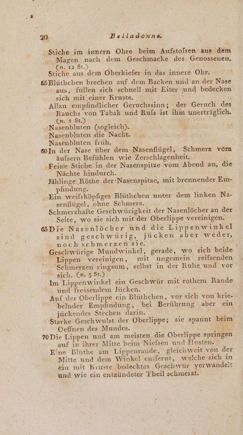 Stiche im innern Ohre beim Aufstolsen aus dem ... Magen nach dem Geschmacke des Genossenen, OEL. 12, St, ) 2 a Stiche aus dem Oberkiefer in das innere Ohr. &amp;5Blüthchen brechen auf dem Backen und an der Nase aus, füllen sich schnell mit Eiter ‚und bedecken sich mit einer Kruste. | ; + Allzu empfindlicher Geruchssinn; der Geruch des Rauchs von Tabak und Ruls ist ihm unerträglich. ‚(n. ı St.) | ‚rer ‘Nasenbluten (sogleich). Nasenbluten die Nacht. Nasenbluten früh. 60In der Nase über dem Nasenflügel, Schmerz vom äufsern Befühlen wie Zerschlagenheit. Feine Stiche in der Nasenspitze vom Abend an, die Nächte hindurch. Yrr; Jählinge Röthe der-Nasenspitze, mit brennender Em- pfindung. | | Ein weıfsköpfiges Blüthchen unter ‘dem linken Na- senflügel, ohne Schmerz. Ä Schmerzhafte Geschwürigkeit der Nasenlöcher an der Seite, wo sie sich mit der Oberlippe vereinigen. 6Die Nasenlöcher und die Lippenwinkel sind geschwürig, jücken aber weder, noch schmerzen sie. Lippen vereinigen, mit ungemein reilsenden sich. (n. 5 St.) Im Lippenwinkel ein Geschwür. mit rothem Rande und fressendem Jücken. . Auf der Oberlippe ein Blüthchen, vor sich von krie- belnder Empfindung, bei Berührung aber ein jückendes Stechen darin. Starke Geschwulst der Oberlippe; sie spannt beim Oeffnen des Mundes. Se 70Die Lippen und am meisten die Oberlippe springen auf inihrer Mitte beim Nielsen und Husten. ' Eine Blüthe am Lippenrande, gleichweit von der Mitte und dem Winkel enifernt, welche sich in ein mit Kruste bedecktes Geschwür verwandelt und wie ein entzündeter Theil schmeızt.