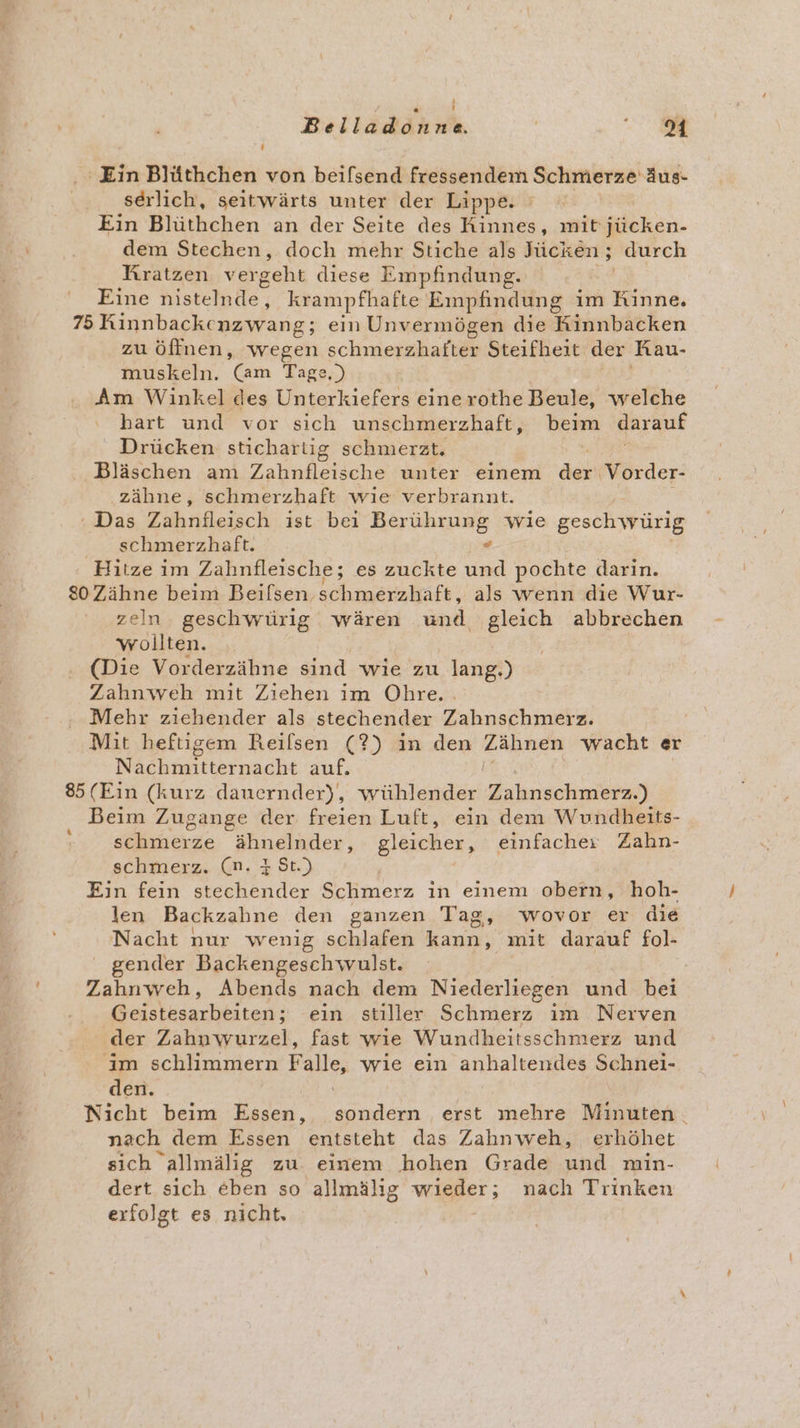 ‘Ein Blüthchen von beifsend fressendem Schmerze äus- serlich, seitwärts unter der Lippe. Ein Blüthchen an der Seite des Kinnes, mit jücken- dem Stechen, doch mehr Stiche als Jücken ; durch Kratzen ver geht diese Empfindung. Eine Histehhle krampfhafte Empfindung im Rinne. 75 Kinnbacke nzwang; ein Unvermögen die Rinnbacken zu öffnen, wegen chieieiailen Steifheit der Rau- muskeln. Gm Tage.) Am Winkel des Unterkiefers eine rothe Beule, welche ‘ hart und vor sich unschmerzhaft, beim darauf Drücken stichartig schmerzt. Bläschen am Zahnfleische unter einem PR Vorder- zähne, schmerzhaft wıe verbrannt. ‘Das Zahnfleisch ist bei IRRE INHRHURER wie geschwürig . schmerzhaft. Hitze ım Zahnfleische; es zuckte a pochte darin. 80Zähne beim Beilsen schmerzhaft, als wenn die Wur- zeln geschwürig wären und ‚gleich abbrechen wollten. (Die Vorderzähne sind wie zu lang.) Zahnweh mit Ziehen im Ohre.. Mehr ziehender als stechender Zahnschmerz. Mit heftigem Reilsen (?) in den ee irnie wacht er Nachmitternacht auf. 85 (Ein (kurz dauernder), wühlender Zahnsohmära,) Beim Zugange der freien Luft, ein dem Wundheits- schmerze ähnelnder, gleicher, einfacher Zahn- schmerz. (n. 3 St.) | Ein fein stechender Schmerz in einem obern, hoh- len Backzahne den ganzen Tag, wovor er die Nacht nur wenig schlafen rs: mit darauf fol- gender Backengeschwulst. Zahnweh, Abends nach dem Niederliegen und bei Belstkiarbäitess: ein stiller Schmerz ım Nerven der Zahnwurzel, fast wie Wundheitsschmerz und im schlimmern el wie ein anhaltendes Schnei- den. Nicht beim Essen, dien erst mehre Minuten. nach dem Essen entsteht das Zahnweh, erhöhet sich allmälig zu. einem hohen Grade und min- dert sich eben so ‚allmälig wi@der; nach Trinken erfolgt es nicht, |