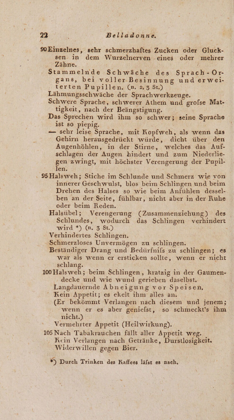 &amp; 23° F Belidicind. soEinzelnes, schr schmerzhaftes Zucken oder Gluck- sen. in dem Wurzelnerven . ‚eines oder mehrer Zähne. Stammelnde Schwöchs des Shiash: Or- gans, bei voller Besinnung und erwei- terten Pupillen. (n. 3,38) Lähmungsschwäche der Sprachwerkzeuge. Schwere Sprache, schwerer Athem und grolse Mat- tigkeit, nach der Beängstigung. Das Sprechen wird ihm so schwer; seine Sprache ist so piepig. — sehr leise Sprache, mit Kopfweh, als wenn das ° Gehirn herausgedrückt würde, dicht über den Augenhöhlen, in der Stirne, welches das Auf- schlagen der Augen hindert und zum Niederlie- gen zwingt, mit höchster VEReDEEFUNG der Pupil- len. . 95Halsweh; Stiche im Schlunde und Schmerz wie von innerer Geschwulst, blos beim Schlingen und beim Drehen des Halses so wıe beim Anfühlen dessel- ben an der Seite, fühlbar, nıcht aber in der Ruhe oder beim Reden. Halsübel; Verengerung (Zusammenziehung) des Schlundes, wodurch das Schlingen verhindert wird *) (n. 3 St.) - Verhindertes Schlingen. „ Schmerzloses Unvermögen zu schlingen. Beständiger Drang und Bedürfnils zu schlingen; es war als wenn er ersticken sollte, wenn er nicht schlang. 100 Halsweh; beim Schlingen,, kratzig ın der Gaumen- ‚ decke und wie wund gerieben daselbst. Langdauernde Abneigung vor Speisen, ‘ Kein Appetit; es ekelt ıhm alles an. (Er bekömmt Verlangen nach diesem und jenem; wenn er es aber genielst, so schmeckt’s ihm nicht.) Bi, Vermehrter Appetit (Heilwirkung). 105 Nach Tabakrauchen fällt aller Appetit weg. Rein Verlangen nach Getränke, Durstlosigkeit. Widerwillen gegen Bier. _ #) Durch Trinken des Kaffees läfst es nach,