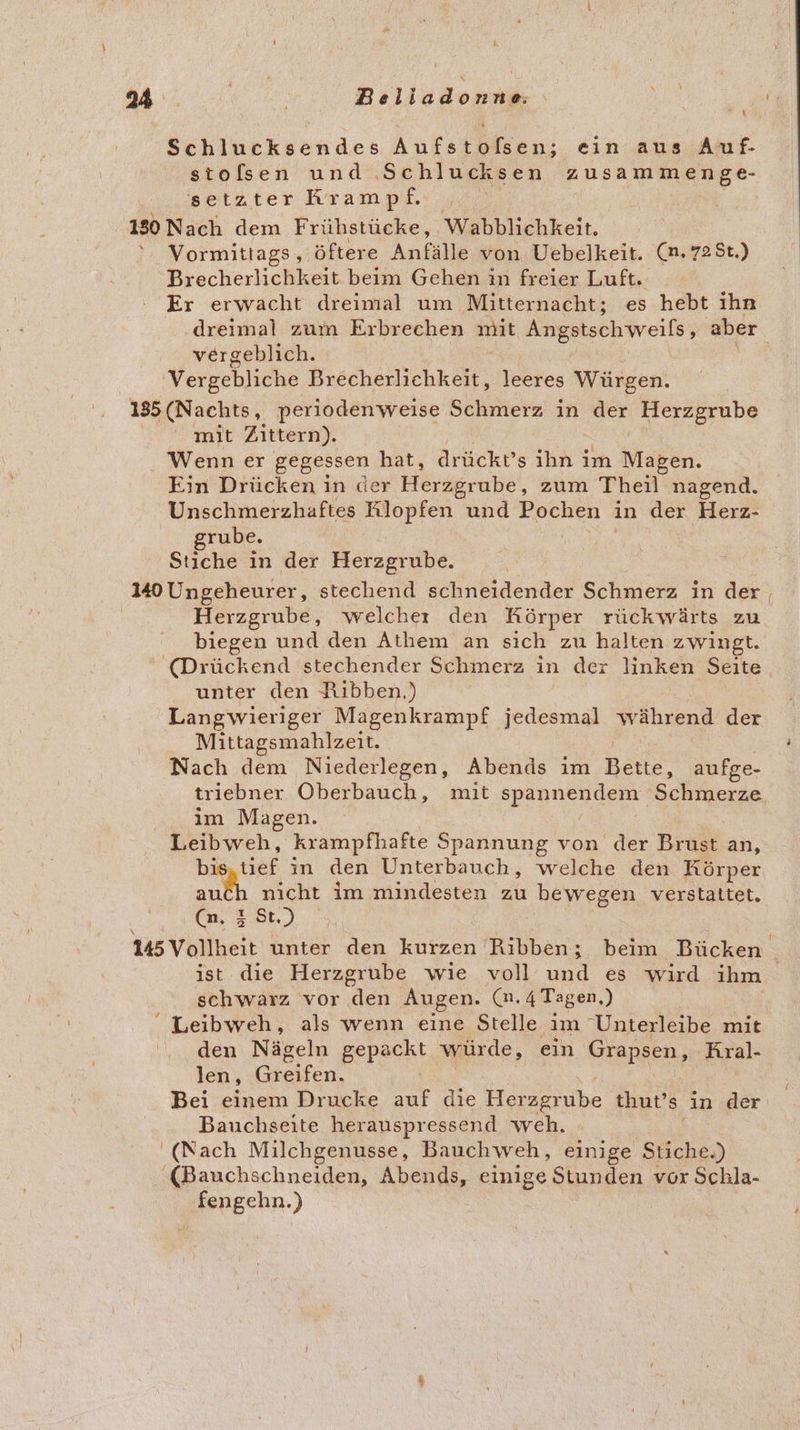 Mine &gt;: Belladonne | Schlucksendes Aufstofsen; ein aus Auf- stolfsen und ‚Schlucksen zusammenge- setzter Krampf. 180 Nach dem Frühstücke, Wabblichkeit. Vormittags , öftere Anfälle von. Uebelkeit. (n,725t.) Brecherlichkeit beim Gehen in freier Luft. Er erwacht dreimal um Mitternacht; es hebt ıhn dreimal zum Erbrechen mit Angstschweils, aber vergeblich. Vergebliche Prerbeiichkn. leeres Würgen. 185 (Nachts, perioden weise Schmerz in der Herzgrube mit Zittern). Wenn er gegessen hat, drücktv’s ihn im Magen. Ein Drücken in der Herägrohe ‚ zum Theil nagend. Unschmerzhaftes Klopfen und Pochen in der Herz- grube. Stiche in der Herzgrube. 140 Ungeheurer, stechend schneidender Schmerz in der, | Herzgrube, welcher den Körper rückwärts zu biegen und den Athem an sich zu halten zwingt. (Drückend stechender Schmerz in der linken Seite, unter den Hibben.) Langwieriger Magenkrampf jedesmal während der Mittagsmahlzeit. Nach dem Niederlegen, Abends im Bette, aufge- triebner Oberbauch, mit Be She koree im Magen. er krampfhafte Spannung von der Brust an, tief in den Unterbauch, welche den Körper au en im mindesten zu bewegen verstaltet, .8t N unter den kurzen Ribben; beim Bücken ist die Herzgrube wie voll und es wird ihm. schwarz vor den Augen. (n. 4 Tagen.)  Leibweh, als wenn eine Stelle im “Unterleibe mit den Nägeln BRPecKt würde, ein Grapsen, Aral- len, eifen. Bei einem Drucke auf die Herzgrube thut’s in der Bauchseite herauspressend weh. (Nach Milchgenusse, Bauchweh, einige Stiche.) «Bauchschneiden, Abends, einige Stunden vor Schla- . ‚fengehn.)