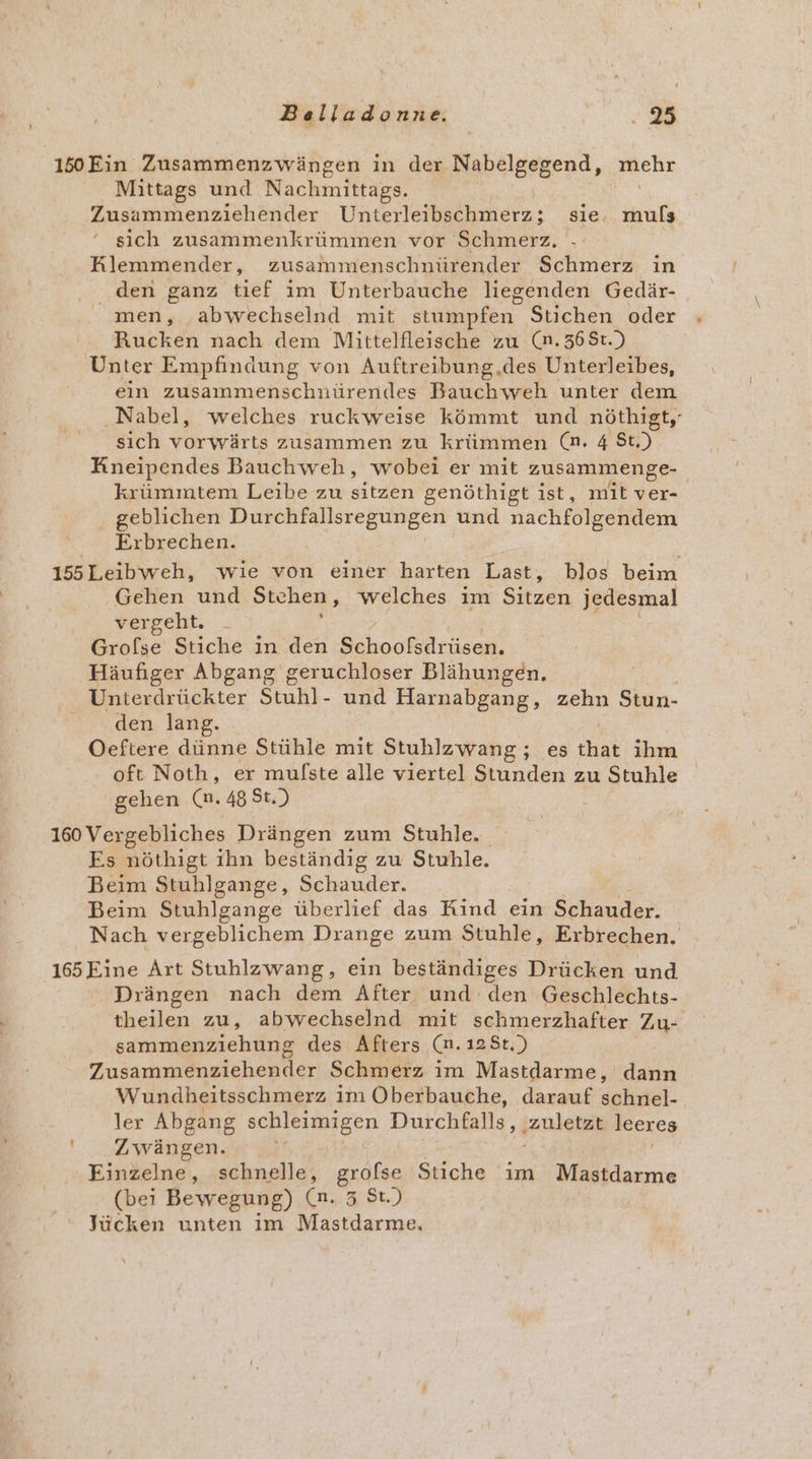 150Ein Zusammenzwängen in der Nabelgegend, ziehr Mittags und Nachmittags. Zusammenziehender Uniterleibschmerz; sie. kai ' sich zusammenkrümmen vor Schmerz, Rlemmender, zusammenschnürender Schmerz in den ganz tief im Unterbauche liegenden Gedär- men, abwechselnd mit stumpfen Stichen oder Ruckeh nach dem Mittelfleische zu (n.368t.) Unter Empfindung von Auftreibung.des Unterleibes, ein zusammenschnürendes Bauchweh unter dem Nabel, welches ruckweise kömmt und nöthigt,- sich vorwärts zusammen zu krümmen (n. 4 $t.) HKneipendes Bauchweh, wobei er mit zusammenge- krümmtem Leibe zu sitzen genöthigt ist, mit ver- geblichen Durchfallsregungen und nachfolgendem Erbrechen. 155Leibweh, wie von einer harten Last, blos beim Gehen und Stehen, welches im Sizen jedesmal vergeht. _ f Grofse Stiche in den Bihler Häufiger Abgang geruchloser Blähungen. Unterdrückter Stuhl- und Harnabgang, zehn Stun- s..den. lang. Oeftere dünne Stühle mit Stuhlzwang ; ..08 Flak ihm oft Noth, er mufste alle viertel Stunden zu Stuhle gehen (nm. 48 St.) 160 Vergebliches Drängen zum Stuhle. Es nöthigt ihn beständig zu Stuhle. Beim Stuhlgange, Schauder. Beim Stuhlgange überlief das Rind ein Schauder. Nach vergeblichem Drange zum Stuhle, Erbrechen. 165 Eine Art Stuhlzwang, ein beständiges Drücken und Drängen nach dem After und den Geschlechts- theilen zu, abwechselnd mit schmerzhafter Zu- sammenziehung des Afters So 188,)} ;; Zusammenziehender Schmerz im Mastdarme, dann Wundheitsschmerz im Oberbauche, darauf schnel- ler Abgang schleimigen Durchfalls, zuletzt leeres ' Zwängen. Einzelne, schnelle, grofse Stiche im Mastdarme (bei Bewegung) (n. 3 St.) Jücken unten im Mastdarme.