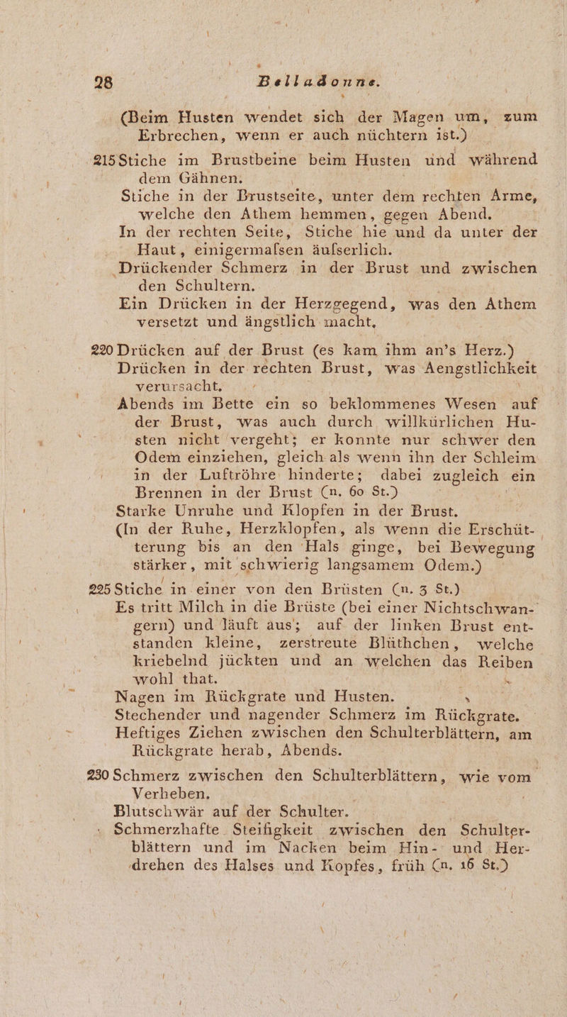 (Beim Husten wendet sich der Magen um, zum Erbrechen, wenn er auch nüchtern ist.) 215Stiche im Brustbeine beim Husten und während dem Gähnen. Stiche ın der Prustseite, unter dem rechten Kine, welche den Athem be, gegen Abend. In der rechten Seite, Stiche ie und da unter der Haut, einigermalsen äufserlich. Drückender Schmerz ın der Brust und zwischen den Schultern. Ein Drücken in der Herzgegend, was den Athem versetzt und ängstlich macht, 220 Drücken auf der Brust (es kam, ihm an’s Herz.) Drücken in der rechten Brust, was Aengstlichkeit verursacht. an Abends ım Bette ein so beklommenes Wesen auf der Brust, was auch durch willkürlichen Hu- sten nicht vergeht; er konnte nur schwer den Odem einziehen, gleich als wenn ihn der Schleim E in der Luftröhre hinderte; dabei zugleich ein Brennen in der Brust (n. 60 $t.) ER Starke Unruhe und Rlopfen in der Brust. (In der Ruhe, Herzklopfen, als wenn die Erschüt- terung bis an den Hals ginge, bei Bewegung ee mit ‚schwierig langsamem Odem.) 225 Stiche in. einer von den Brüsten (n. 3 St.) Es tritt Milch in die Brüste (bei einer Nichtschwan- gern) und läuft aus; auf der linken Brust ent- standen kleine, zerstreute Blüthchen, welche krıebelnd inckten und an welchen das Reiben wohl that. ß ke Nagen im Rückgrate und Husten. FENR Stechender und nagender Schmerz im Rückgrate. Heftiges Ziehen zwischen den Schulterblättern, am Rückgrate herab, Abends. 230 Schmerz zwischen den Schulterblättern, wie vom Verheben. | Blutschwär auf der Schulter. Schmerzhafte. Steifigkeit zwischen den Schulter- blättern und ım Nacken beim Hin-' a, Her- ‚drehen des Halses und Kopfes, früh (n. “B St.)