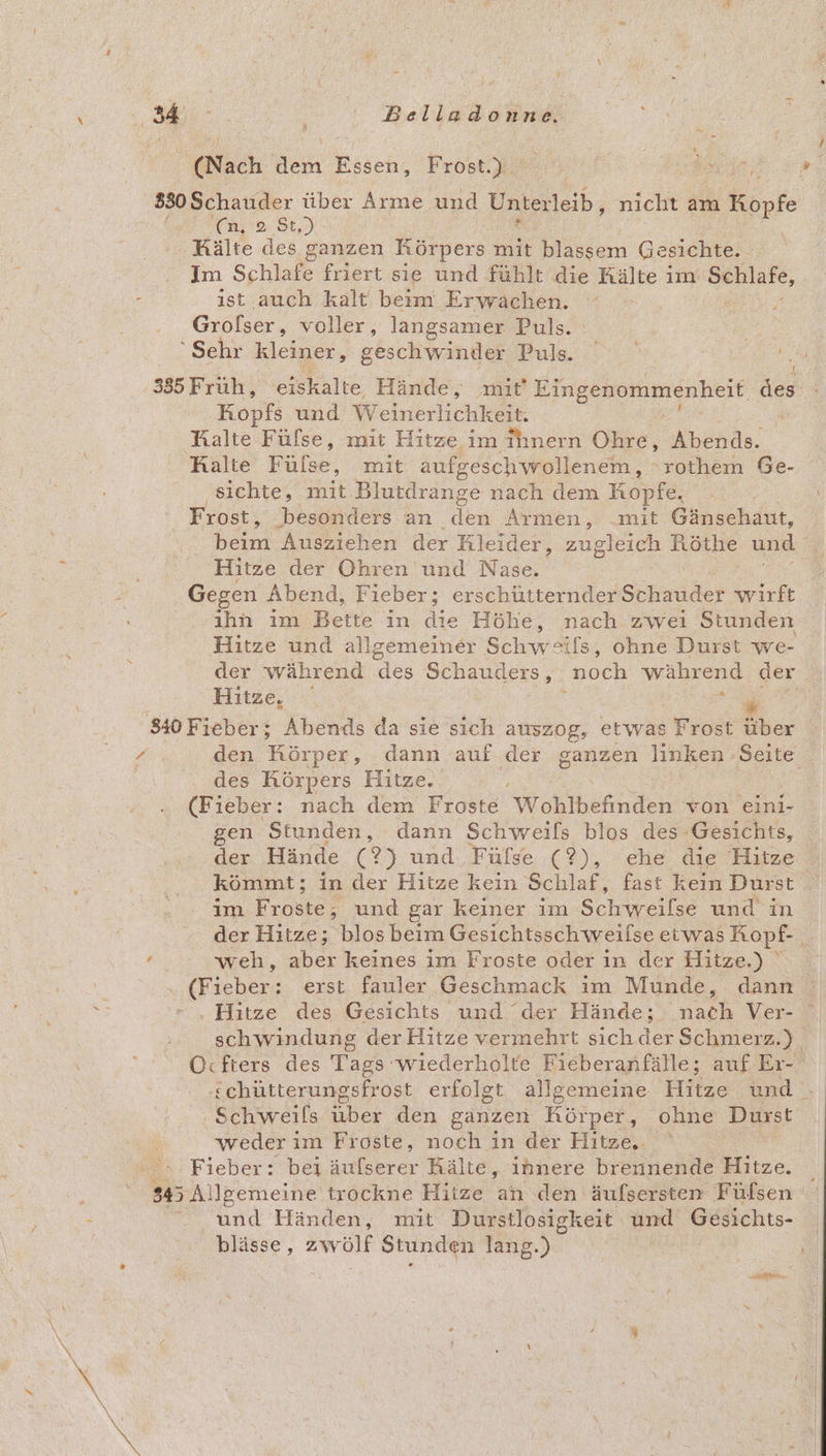 (Nach den Essen, Frost.) | | | T 830 Schauder A Arme und Unterleib, nicht am ki Köpfe (Cn » St ‚Kälte des ganzen Körpers mit blassem Gesichte.. 2 Im Schlefe friert sie und fühlt die Kälte im Schlafe, : ist auch kalt beim Erwachen. Grofßser, voller, langsamer Puls. Sehr kleiner, geschwinder Puls. | En 335 Fruh, eiskalte Hände, mit Eingenommenheit des Kopfs und Weinerlichkeit, Kalte Füfse, mit Hitze im ihnern Ohre, Abends. Halte BaRe: mit aufgeschwrollenem, ‘rothem Ge- ‚sichte, mit Blutdrange nach dem Kopfe. t Frost, ‚besonders an den Armen, mit Gänsehaut, ham Ausziehen der Kleider, zugleich Köthe und i Hitze der Ohren und Nase. Gegen Abend, Fieber; erschütternder Side wirft ıhn im Bette in die Höhe, nach zwei Stunden Hitze und allgemeiner Schwäls, ohne Durst we- der während des Schauders, noch während der Hitze, a G 840 Fieber; Abends da sie sich auszog, etwas Frost über 7 den Körper, dann auf der ganzen linken ‚Seite des Körpers Hitze. ; (Fieber: nach dem Froste Warkhefinden von eini- gen Stunden, dann Schweifs blos des Gesichts, der Hände (2) und. Fülse (?), ehe die Hitze kömmt; in der Hitze kein Schlaf, fast kein Durst im Froste, und gar keiner im Schweilse und in der Hitze; blos beim Gesichtsschweilse eiwas Ropf- t weh, A keines im Froste oder in der Hitze.) ' H (Fieber: erst fauler Geschmack ım Munde, dann Nr - ‚Hitze des Gesichts und ‘der Hände; dach Ver- schwindung der Hitze vermehrt sich der Schmerz.) Ocfters des Tags wiederholte Fieberanfälle; auf Er- schütterungsfrost erfolgt allgemeine Hitze und. Schweils über den ganzen Körper, ohne Durst weder i im Froste, noch in der Hitze, ‚Fieber: bei äufserer Rälte, innere brennende Hitze. 5 Eohieerieihe trockne Hitze an den äufsersten Fülsen “ und Händen, mit Durstlosigkeit und Gesichts- blässe, Svolf Stunden lang.) \ u N