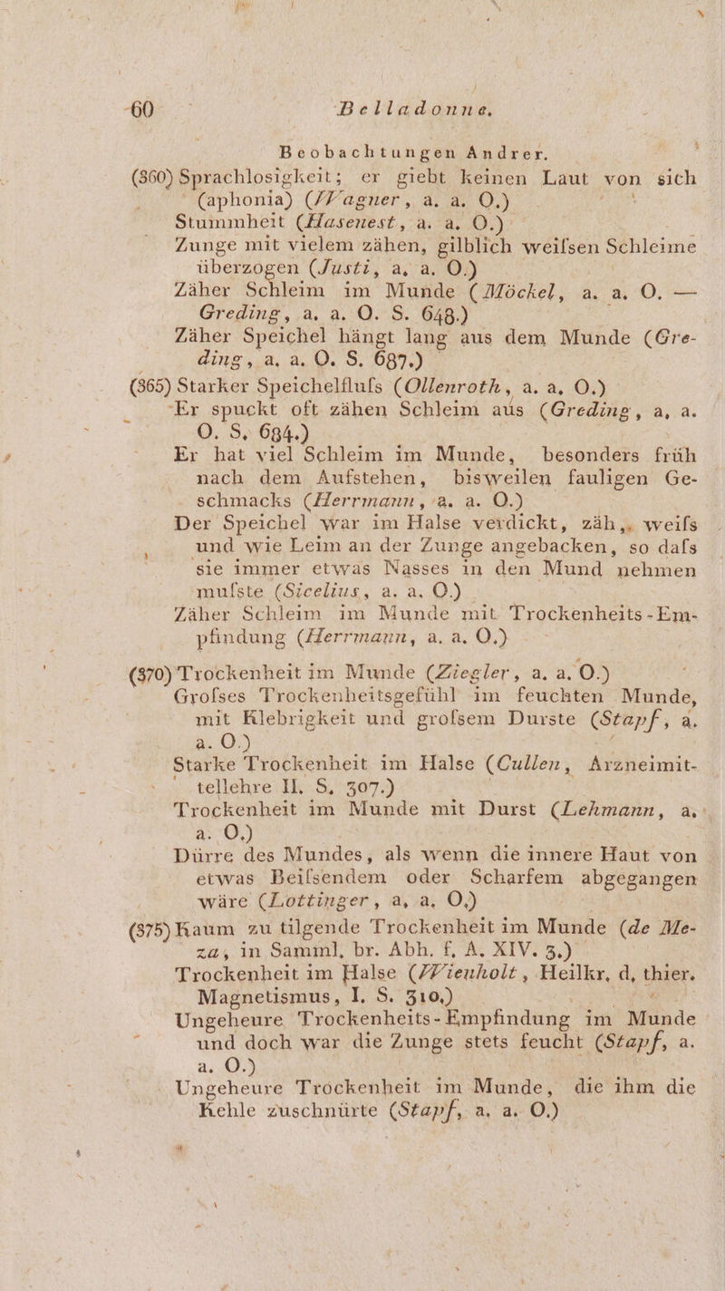 BORN; | Beluasend Beobachtungen Andrer. (360) Sprachlosigkeit; er giebt keinen Laut von sich (aphonia) /Fagner, a. a. O.) Stummheit (Hasenest, a. a. O. Zunge mit vielem zähen, gilblich weilsen Schleime überzogen (Justi, a, a. O.) Zäher Schleim im Munde ( Möckel, a. a O. — Greding, a. a. ©. $. 648.) Zäher Speichel hängt lang aus dem Munde (Gre- ding.,,a 2.0. S, 087.) (365) Starker Speichelfluls (Ollenroth, a. a. 0.) ‘Er spuckt oft zähen Schleim AR (Greding, a, a. O. S. 684.) Er hat viel Schleim im Munde, besonders früh nach dem Aufstehen, bisweilen fauligen Ge- schmacks (Herrmann, a. a. O.) Der Speichel war ım Halse verdickt, zäh,. weifs und wie Leim an der Zunge angebacken, so dafs sie immer etwas Nasses ın den Mund nehmen 'mulste (Sicelius, a. a. O.) Zäher Schleim im Munde mit Trockenheits - Em- pfindung (/Zerrmarun, a. a. O,) = (370) Trockenheit im Munde (Ziegler, a. a, 0.) Grofses Trockenheitsgefühl ım feuchten Munde, mit Klebrigkeit und grolsem Durste (Stapf, a. 2.0.) Starke Trockenheit im Halse (Cullen, Arzneimit- tellehre: IK: 9307.) Trockenheit im Munde mit Durst (Eekmann, a Ar O, | Dürre Yes Mundes, als wenn die innere Haut von etwas Beilsendem oder Scharfem abe RUBER wäre (Lottinger, a, a, O,) (375) Kaum zu tilgende Trockenheit im Munde (de Me- za, in Samml, br. Abh. L Ar IV. 5, )0% Trockenheit im Halse (/7’ienholt, Heilkr, d, Kai: Magnetismus, I. S. 310,) Ungeheure Trockenheits- Empfindung im Munde ? und doch war die Zunge stets feucht (Stapf, a. a. OÖ.) Ungeheure Trockenheit im Munde, die ıhm die Kehle zuschnüfle (Starf, aa 0.) |