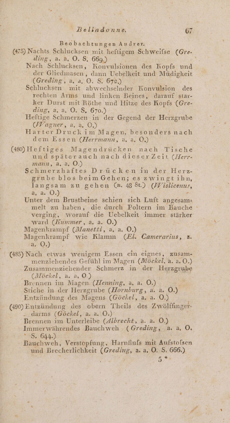 Beobachtungen Audrer. (475) Nachts Schlucksen mit heftigem Schweifse (Gre- ding, a.2, 0.8, 669.) Nach Schlucksen, Konvulsionen des Kopfs und der Gliedmasen, dann Uebelkeit und Müdigkeit (Greding, a, a, O. S. 6732,) Schlucksen mit abwechselnder Konkaleton des rechten Arms und linken Beines, darauf star- ker Durst mit Röthe und Hitze des Ei (Gr e- ding, 2,0028, 670.) Heftige Schmerzen in der Gegend der Herzgrube (Wagner, a, a, 0) Harter Druck im Magen, besonders nach dem Essen (Herrmann, a, a, Ö,) (480)Heftiges Magendrücken nach Tische und Rn auch nach dieserZeit (Herr- mann, a, a, ©.) Schmerzhaftes Drücken in der Herz- grube blos beim Gehen; es zwingtihn, langsam zu gehen Ca. 48 St.) (DV ilieenus, ä, a: 6, . Unter dem Brustbeine schien sich Luft angesam: melt zu haben, die durch Poltern ım Bauche verging, worauf die Uebelkeit immer stärker ward (Kummer, a. a. O.) Magenkrampf (Manetti, a, a. O,) Magenkrampf wie Klamm (El. Camerarius, 2: a. ©.) (485) Nach etwas wenigem Essen ein eignes, zusam- menziehendes Gefühl im Magen (Möckel, a. a. O.) enden Schmerz in der Herzgrube (Möckel, a.2,0©.) Brennen im Magen. (Henning, a, a. 0.) Stiche in der Herzgrube (Hornburg, a. a. Br Entzündung des Magens (Göckel, a, a. O.) (490) Entzündung des obern Theils des Zwölffinger- . darms (Göckel, a. a. Ö.) Brennen im Unterleibe (Albrecht, a. a. 0) Immerwährendes Bauchweh (Greding, a. a OÖ: 5. 644.) Be Bauchweh, Verstopfung, Harnflufs mit Aufstolsen und Brecherlichkeit TE a. a, ©. S. 666.) 5*r: